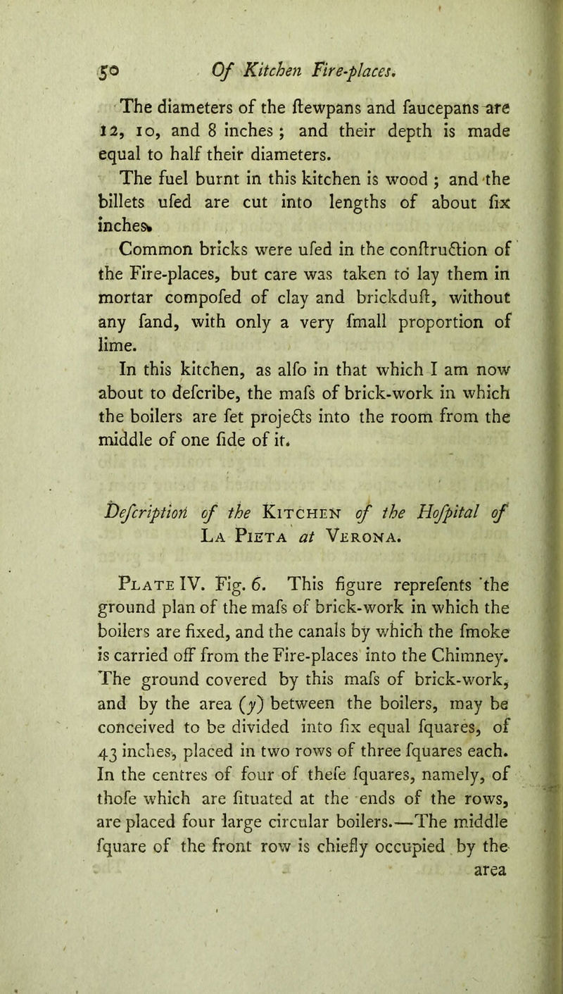 The diameters of the ftewpans and faucepans ^re 12, io, and 8 inches; and their depth is made equal to half their diameters. The fuel burnt in this kitchen is wood ; and the billets ufed are cut into lengths of about fix inches* Common bricks were ufed in the conftruftion of the Fire-places, but care was taken to lay them in mortar compofed of clay and brickduft, without any fand, with only a very fmall proportion of lime. In this kitchen, as alfo in that which I am now about to defcribe, the mafs of brick-work in which the boilers are fet projects into the room from the middle of one fide of it. Defcriptiori of the Kitchen of the Hofpital of La Pieta at Verona. Plate IV. Fig. 6. This figure reprefents 'the ground plan of the mafs of brick-work in which the boilers are fixed, and the canals by v/hich the fmoke is carried off from the Fire-places into the Chimney. The ground covered by this mafs of brick-work, and by the area (y) between the boilers, may be conceived to be divided into fix equal fquares, of 43 inches, placed in two rows of three fquares each. In the centres of four of thefe fquares, namely, of thofe which are fituated at the ends of the rows, are placed four large circular boilers.—The middle fquare of the front row is chiefly occupied by the area