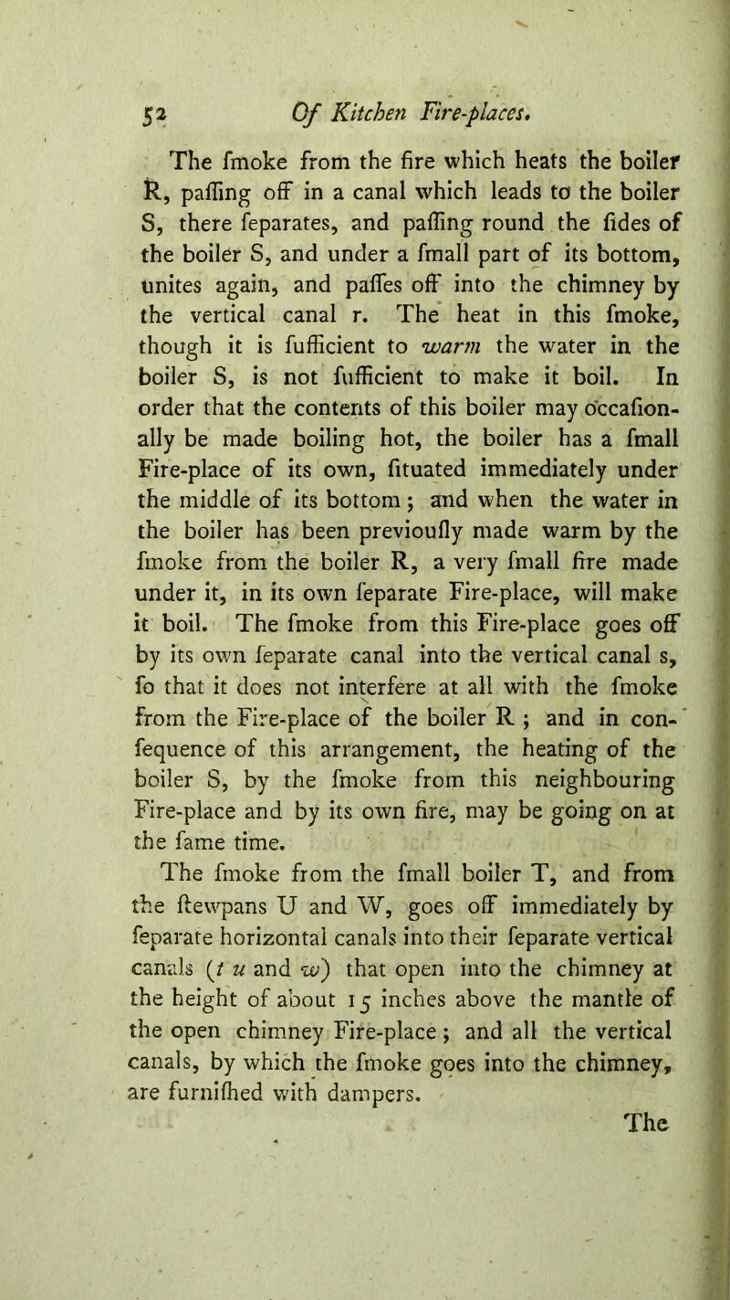 The fmoke from the fire which heats the boiler R, parting off in a canal which leads to the boiler S, there feparates, and parting round the fides of the boiler S, and under a fmall part of its bottom, unites again, and partes off into the chimney by the vertical canal r. The heat in this fmoke, though it is fufficient to warm the wrater in the boiler S, is not fufficient to make it boil. In order that the contents of this boiler may o'ccafion- ally be made boiling hot, the boiler has a fmall Fire-place of its own, fituated immediately under the middle of its bottom; and when the water in the boiler ha.s been previoufly made warm by the fmoke from the boiler R, a very fmall fire made under it, in its own feparate Fire-place, will make it boil. The fmoke from this Fire-place goes off by its own feparate canal into the vertical canal s, fo that it does not interfere at all with the fmoke from the Fire-place of the boiler R ; and in con- fequence of this arrangement, the heating of the boiler S, by the fmoke from this neighbouring Fire-place and by its own fire, may be going on at the fame time. The fmoke from the fmall boiler T, and from the ftewpans U and W, goes off immediately by feparate horizontal canals into their feparate vertical canals (/ u and w) that open into the chimney at the height of about 15 inches above the mantle of the open chimney Fire-place ; and all the vertical canals, by which the fmoke goes into the chimney, are furnifhed with dampers.