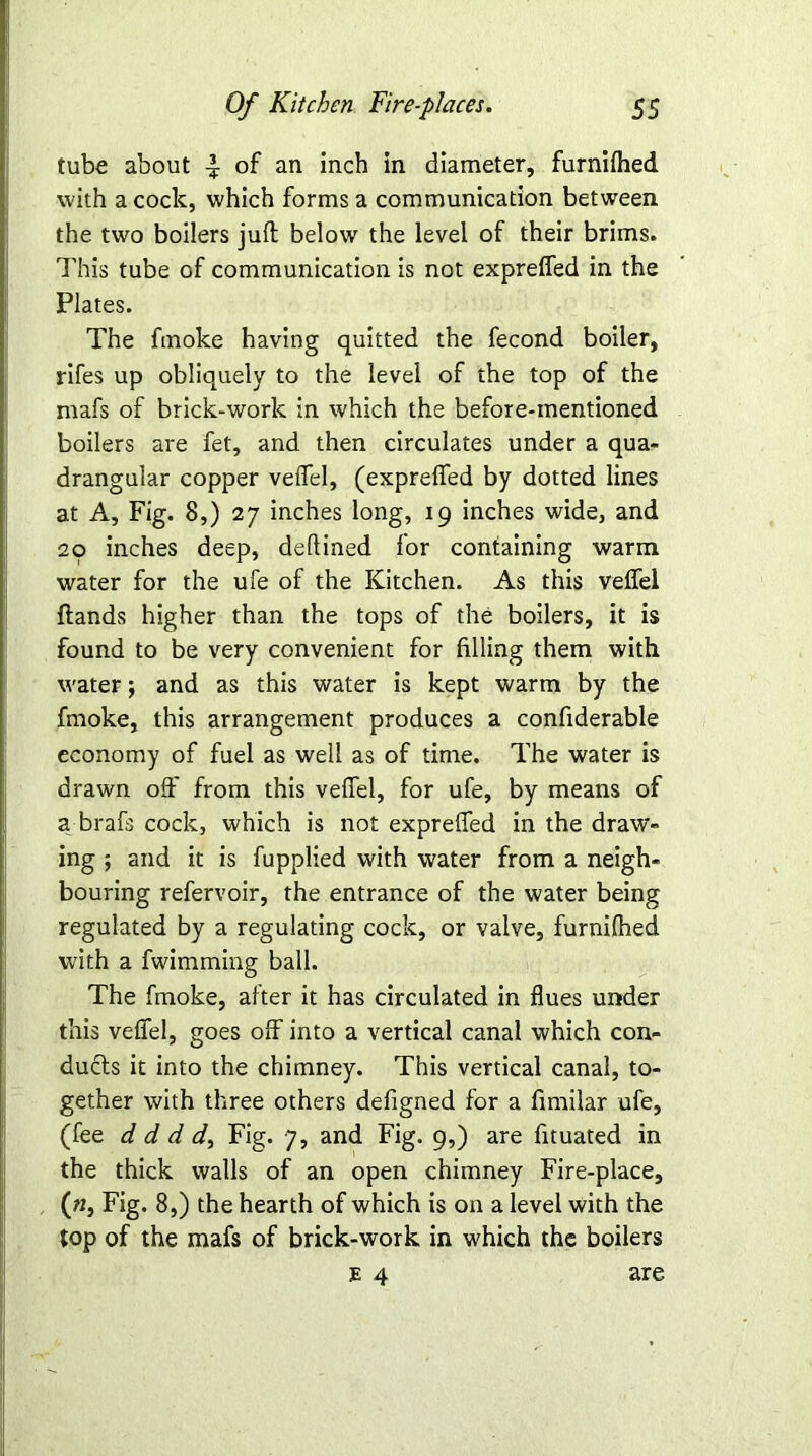 tube about ^ of an inch in diameter, furnilhed with a cock, which forms a communication between the two boilers juft below the level of their brims. This tube of communication is not expreffed in the Plates. The fmoke having quitted the fecond boiler, rifes up obliquely to the level of the top of the mafs of brick-work in which the before-mentioned boilers are fet, and then circulates under a qua- drangular copper veffel, (expreffed by dotted lines at A, Fig. 8,) 27 inches long, 19 inches wide, and 20 inches deep, deftined for containing warm water for the ufe of the Kitchen. As this veffel ftands higher than the tops of the boilers, it is found to be very convenient for filling them with water; and as this water is kept warm by the fmoke, this arrangement produces a confiderable economy of fuel as well as of time. The water is drawn off from this veffel, for ufe, by means of a brafs cock, which is not expreffed in the draw- ing ; and it is fupplied with water from a neigh- bouring refervoir, the entrance of the water being regulated by a regulating cock, or valve, furnifhed with a fwimming ball. The fmoke, after it has circulated in flues under this veffel, goes off into a vertical canal which con- ducts it into the chimney. This vertical canal, to- gether with three others defigned for a fimilar ufe, (fee d d d d. Fig. 7, and Fig. 9,) are fituated in the thick walls of an open chimney Fire-place, («, Fig. 8,) the hearth of which is on a level with the top of the mafs of brick-work in which the boilers