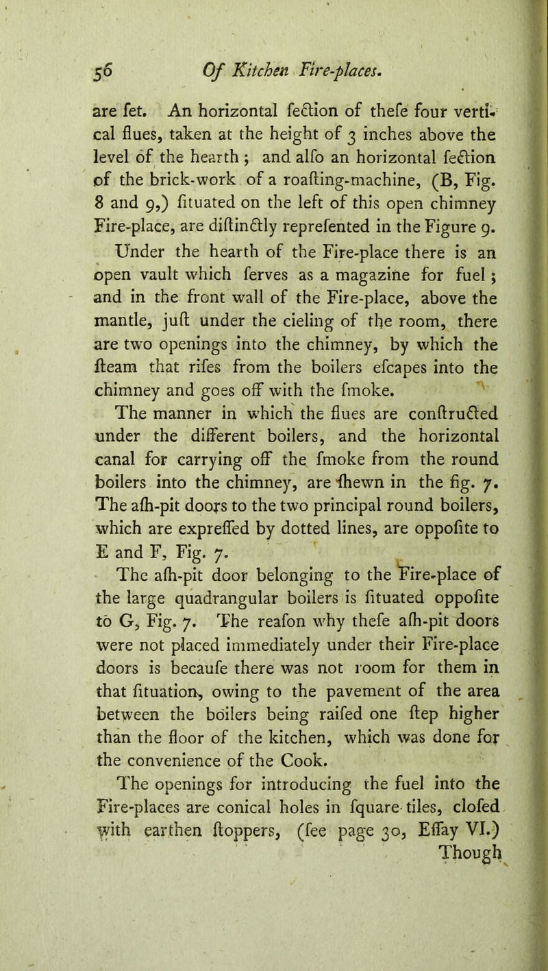 are fet. An horizontal fe&ion of thefe four verti- cal flues, taken at the height of 3 inches above the level of the hearth ; and alfo an horizontal fe&ion of the brick-work of a roafting-machine, (B, Fig. 8 and 9,) fltuated on the left of this open chimney Fire-place, are diftin&ly reprefented in the Figure 9. Under the hearth of the Fire-place there is an open vault which ferves as a magazine for fuel; and in the front wall of the Fire-place, above the mantle, juft under the deling of the room, there are two openings into the chimney, by which the fleam that rifes from the boilers efcapes into the chimney and goes off with the fmoke. The manner in which the flues are conftrufled under the different boilers, and the horizontal canal for carrying off the fmoke from the round boilers into the chimney, are fhewn in the fig. 7. The afh-pit doors to the two principal round boilers, which are exprefled by dotted lines, are oppofite to E and F, Fig. 7. The afh-pit door belonging to the Fire-place of the large quadrangular boilers is fituated oppofite to G, Fig. 7. The reafon why thefe afh-pit doors were not placed immediately under their Fire-place doors is becaufe there was not room for them in that fituation, owing to the pavement of the area between the boilers being raifed one ftep higher than the floor of the kitchen, which was done for the convenience of the Cook. The openings for introducing the fuel into the Fire-places are conical holes in fquare tiles, clofed lyith earthen Hoppers, (fee page 30, Effay VI.) Though