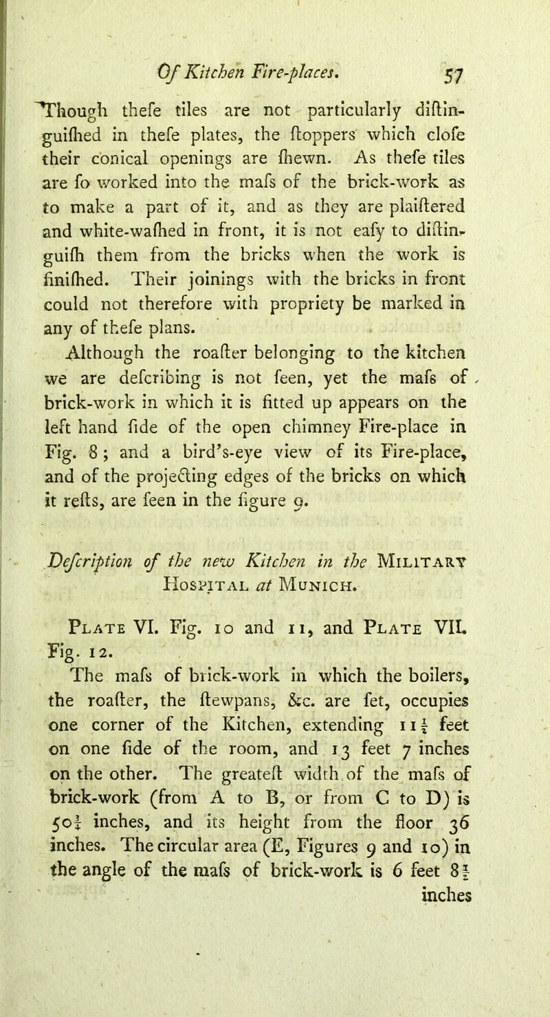 ^Though thefe tiles are not particularly diftin- guilhed in thefe plates, the (toppers which clofe their conical openings are (hewn. As thefe tiles are fo worked into the mafs of the brick-work as to make a part of it, and as they are plaiftered and white-waflied in front, it is not eafy to diftim guilh them from the bricks when the work is (iniflied. Their joinings with the bricks in front could not therefore with propriety be marked in any of thefe plans. Although the roafter belonging to the kitchen we are defcribing is not feen, yet the maf6 of . brick-work in which it is fitted up appears on the left hand fide of the open chimney Fire-place in Fig. 8 ; and a bird’s-eye view of its Fire-place, and of the projecting edges of the bricks on which it refts, are feen in the figure 9. Defcription of the new Kitchen in the Military Hospital at Munich. Plate VI. Fig. 10 and 11, and Plate VII. Fig. 12. The mafs of brick-work in which the boilers, the roafter, the (tewpans, &c. are fet, occupies one corner of the Kitchen, extending 11 { feet on one fide of the room, and 13 feet 7 inches on the other. The greateft width of the mafs of brick-work (from A to B, or from C to D) is 50! inches, and its height from the floor 36 inches. The circular area (E, Figures 9 and 10) in the angle of the mafs of brick-work is 6 feet 81 inches