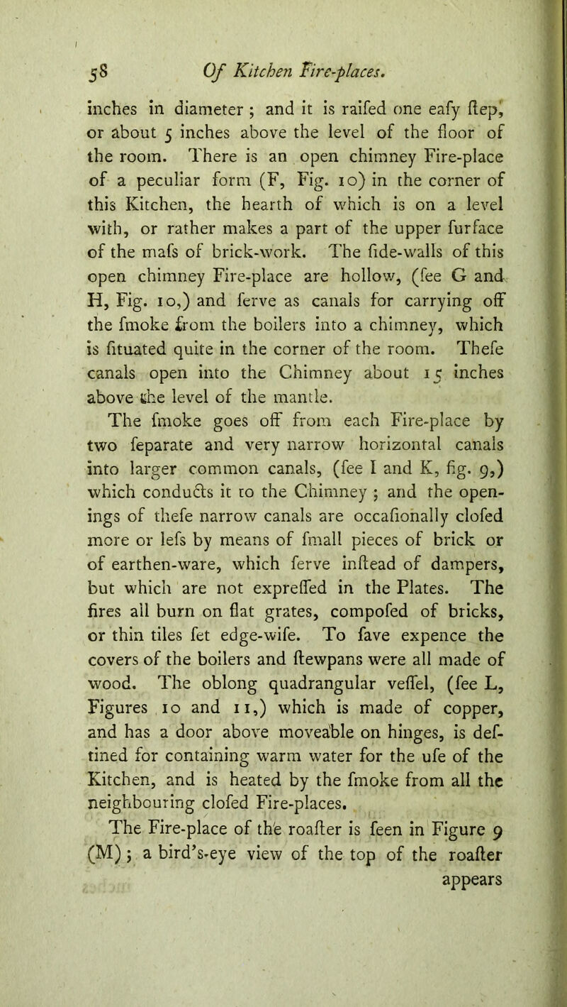 inches in diameter ; and it is raifed one eafy Hep, or about 5 inches above the level of the floor of the room. There is an open chimney Fire-place of a peculiar form (F, Fig. 10) in the corner of this Kitchen, the hearth of which is on a level with, or rather makes a part of the upper furface of the mafs of brick-work. The fide-walls of this open chimney Fire-place are hollow, (fee G and H, Fig. 10,) and ferve as canals for carrying off the fmoke from the boilers into a chimney, which is fituated quite in the corner of the room. Tbefe canals open into the Chimney about 15 inches above the level of the mantle. The fmoke goes off from each Fire-place by two feparate and very narrow horizontal canals into larger common canals, (fee I and K, fig. 9,) which conducts it to the Chimney ; and the open- ings of thefe narrow canals are occafionally clofed more or lefs by means of fmall pieces of brick or of earthen-ware, which ferve inftead of dampers, but which are not exprefled in the Plates. The fires all burn on flat grates, compofed of bricks, or thin tiles fet edge-wife. To fave expence the covers of the boilers and flewpans were all made of wood. The oblong quadrangular veflfel, (fee L, Figures 10 and 11,) which is made of copper, and has a door above movea'ble on hinges, is def- tined for containing warm water for the ufe of the Kitchen, and is heated by the fmoke from all the neighbouring clofed Fire-places. The Fire-place of th'e roafler is feen in Figure 9 (M); a bird’s-eye view of the top of the roafler appears