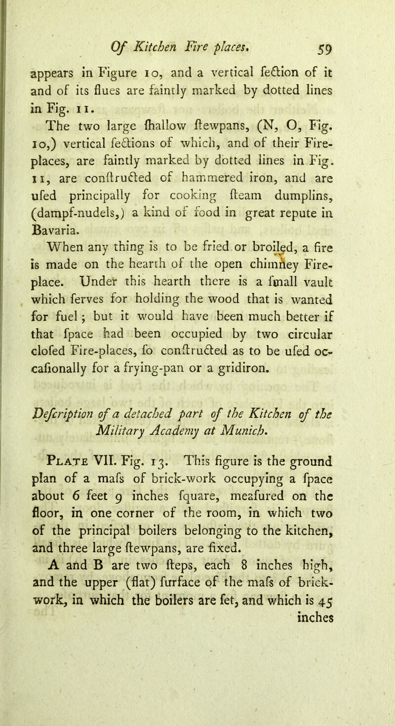 appears in Figure io, and a vertical feflion of it and of its flues are faintly marked by dotted lines in Fig. 11. The two large fhallow flewpans, (N, O, Fig. 10, ) vertical fections of which, and of their Fire- places, are faintly marked by dotted lines in Fig. 11, are conftrufted of hammered iron, and are ufed principally for cooking fleam dumplins, (dampf-nudels,) a kind of food in great repute in Bavaria. When any thing is to be fried or broiled, a fire is made on the hearth of the open chiinfiey Fire- place. Under this hearth there is a fmall vault which ferves for holding the wood that is wanted for fuel; but it would have been much better if that fpace had been occupied by two circular clofed Fire-places, fo conffruffed as to be ufed oc- cafionally for a frying-pan or a gridiron. Defcription of a detached part of the Kitchen of the Military Academy at Munich• Plate VII. Fig. 13. This figure is the ground plan of a mafs of brick-work occupying a fpace about 6 feet 9 inches fquare, meafured on the floor, in one corner of the room, in which two of the principal boilers belonging to the kitchen, and three large ftewpans, are fixed. A and B are two Heps, each 8 inches high, and the upper (flat) furface of the mafs of brick- work, in which the boilers are fet, and which is 45 inches