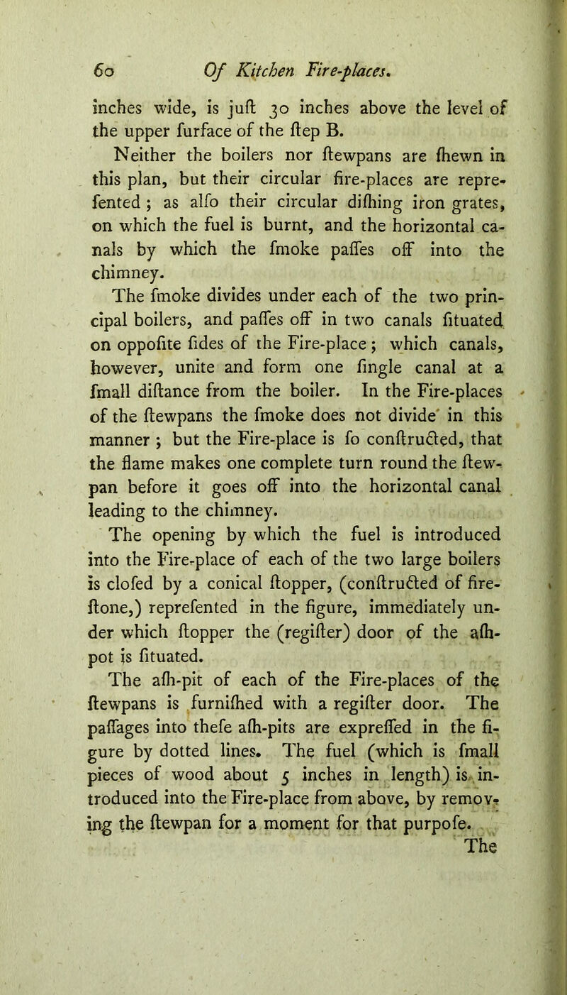 Inches wide, is juft 30 inches above the level of the upper furface of the ftep B. Neither the boilers nor ftewpans are {hewn in this plan, but their circular fire-places are repre- fented ; as alfo their circular difhing iron grates, on which the fuel is burnt, and the horizontal ca- nals by which the fmoke paffes off into the chimney. The fmoke divides under each of the two prin- cipal boilers, and paffes off in twTo canals fituated on oppofite Tides of the Fire-place; which canals, however, unite and form one Tingle canal at a fmall diflance from the boiler. In the Fire-places of the ftewpans the fmoke does not divide in this manner ; but the Fire-place is fo conftru&ed, that the flame makes one complete turn round the ftew- pan before it goes off into the horizontal canal leading to the chimney. The opening by which the fuel is introduced into the Fire-place of each of the two large boilers is clofed by a conical ftopper, (conftrudted of fire- ftone,) reprefented in the figure, immediately un- der which ftopper the (regifter) door of the afti- pot is fituated. The afli-pit of each of the Fire-places of the ftewpans is furnifhed with a regifter door. The paffages into thefe afh-pits are expreffed in the fi- gure by dotted lines. The fuel (which is fmall pieces of wood about 5 inches in length) is in- troduced into the Fire-place from above, by remov-? ing the ftewpan for a moment for that purpofe. The