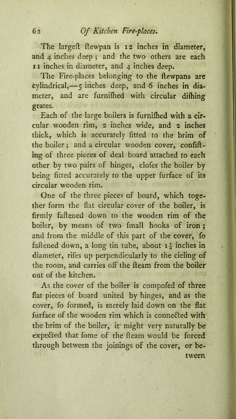 The largeft ftewpan is 12 inches in diameter, and 4 inches deep ; and the two others are each 11 inches in diameter, and 4 inches deep. The Fire-places belonging to the flewpans are cylindrical,—5 inches deep, and 6 inches in dia- meter, and are furnifhed with circular difhing grates. Each of the large boilers is furnifhed with a cir- cular wooden rim, 2 inches wide, and 2 inches thick, which is accurately fitted to the brim of the boiler; and a circular wooden cover, confift- ing of three pieces of deal board attached to each other by two pairs of hinges, clofes the boiler by being fitted accurately to the upper furface of its circular wooden rim. One of the three pieces of board, which toge- ther form the flat circular cover of the boiler, is firmly faftened down to the wooden rim of the boiler, by means of two fmall hooks of iron ; and from the middle of this part of the cover, fo faftened down, a long tin tube, about i-f inches in diameter, rifes up perpendicularly to the deling of the room, and carries off the fleam from the boiler out of the kitchen. As the cover of the boiler is compofed of three flat pieces of board united by hinges, and as the cover, fo formed, is merely laid down on the flat furface of the wooden rim which is conne&ed with the brim of the boiler, ir might very naturally be expe&ed that fome of the fleam would be forced through between the joinings of the cover, or be- tween