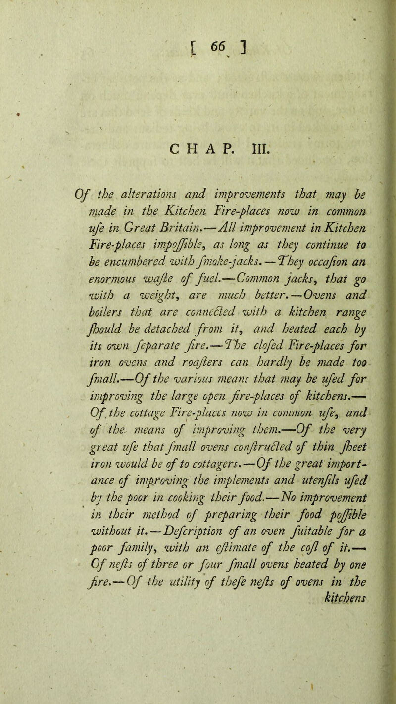 CHAP. Itl. Of the alterations and improvements that may he made in the Kitchen Fire-places now in common ufe in Great Britain.—All improvement in Kitchen Fire-places impojfible, as long as they continue to he encumbered with fnoke-jacks. — They occafion an enormous wafte of fuel.—Common jacks, that go with a weight, are much better.— Ovens and boilers that are connected with a kitchen range fhould be detached from it, and heated each by its own feparate fire.—The clofed Fire-places for iron ovens and roajlers can hardly be made too fmall.—Of the various means that may be ufed for improving the large open fire-places of kitchens.— Of. the cottage Fire-places now in common ufe, and of the- means of improving them.—Of the very great ufe that fmall ovens conflr acted of thin fheet iron would be of to cottagers.—Of the great import- ance of improving the implements and utenfils ufed by the poor in cooking their food.—No improvement in their method of preparing their food poffible without it. — Defcription of an oven fuitable for a poor family, with an eflimate of the cofl of it.— Of nefls of three or four fmall ovens heated by one fre.—Of the utility of thefe nefts of ovens in the kitchens