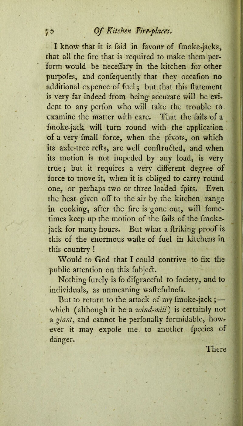 I know that it is faid in favour of fmoke-jacks, that all the fire that is required to make them per- form would be neceflary in the kitchen for other purpofes, and confequently that they occafion no additional expence of fuel; but that this flatement is very far indeed from being accurate will be evi- dent to any perfon who will take the trouble to examine the matter with care. That the fails of a fmoke-jack will ^urn round with the application of a very fmall force, when the pivots, on which its axle-tree refts, are well conftru&ed, and when its motion is not impeded by any load, is very true; but it requires a very different degree of force to move it, when it is obliged to carry round one, or perhaps two or three loaded fpits. Even the heat given off to the air by the kitchen range in cooking, after the fire is gone out, will fome- times keep up the motion of the fails of the fmoker jack for many hours. But what a ftriking proof is this of the enormous wade of fuel in kitchens in this country ! Would to God that I could contrive to fix the public attention on this fubjefr. Nothing furely is fo difgraceful to fociety, and to individuals, as unmeaning waftefulnefs. But to return to the attack of my fmoke-jack ;— which (although it be a wind-mill') is certainly not a giant, and cannot be perfonally formidable, how- ever it may expofe me. to another fpecies of danger. There