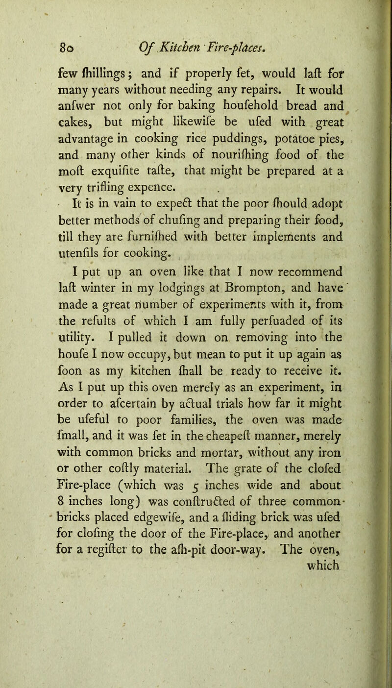 few (hillings; and if properly fet, would lafl for many years without needing any repairs. It would anfwer not only for baking houfehold bread and cakes, but might likewife be ufed with great advantage in cooking rice puddings, potatoe pies, and many other kinds of nourifhing food of the moil exquifite tafte, that might be prepared at a very trifling expence. It is in vain to expeft that the poor Ihould adopt better methods of chufing and preparing their food, till they are furnilhed with better implements and utenfils for cooking. I put up an oven like that I now recommend laft winter in my lodgings at Brompton, and have' made a great number of experiments with it, from the refults of which I am fully perfuaded of its utility. I pulled it down on removing into the houfe I now occupy, but mean to put it up again as foon as my kitchen fhall be ready to receive it. As I put up this oven merely as an experiment, in order to afcertain by actual trials how far it might be ufeful to poor families, the oven was made fmall, and it was fet in the cheapefl: manner, merely with common bricks and mortar, without any iron or other coftly material. The grate of the clofed Fire-place (which was 5 inches wide and about 8 inches long) was conftrufted of three common- bricks placed edgewife, and a Aiding brick was ufed for clofing the door of the Fire-place, and another for a regifter to the afh-pit door-way. The oven, which