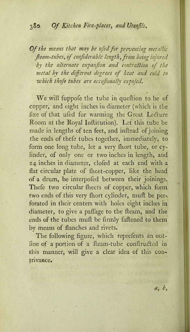 Of the means that may be ufed for preventing metallic feam-tubes, of confiderable length, from being injured by the alternate expanjion and contraction of the metal by the different degrees of heat and cold to •which thofe tubes are occafionally expofed. We will fuppofe the tube in queflion to be of copper, and eight inches in diameter (which is the fize of that ufed for warming the Great Ledture Room at the Royal Inftitution). Let this tube be made in lengths of ten feet, and inftead of joining the ends of thefe tubes together, immediately, to form one long tube, let a very fhort tube, or cy- linder, of only one or two inches in length, and 24 inches in diameter, clofed at each end with a flat circular plate of fheet-copper, like the head of a drum, be interpofed between their joinings, Thefe two circular fheets of copper, which form two ends of this very fhort cylinder, mud be per-? forated in their centers with holes eight inches in diameter, to give a paflage to the Ream, and the ends of the tubes mud be firmly fattened to them by means of Ranches and rivets. The following figure, which reprefents an out- line of a portion of a fleam-tube conftrudted in this manner, will give a clear idea of this con-* fri vance. a, b.