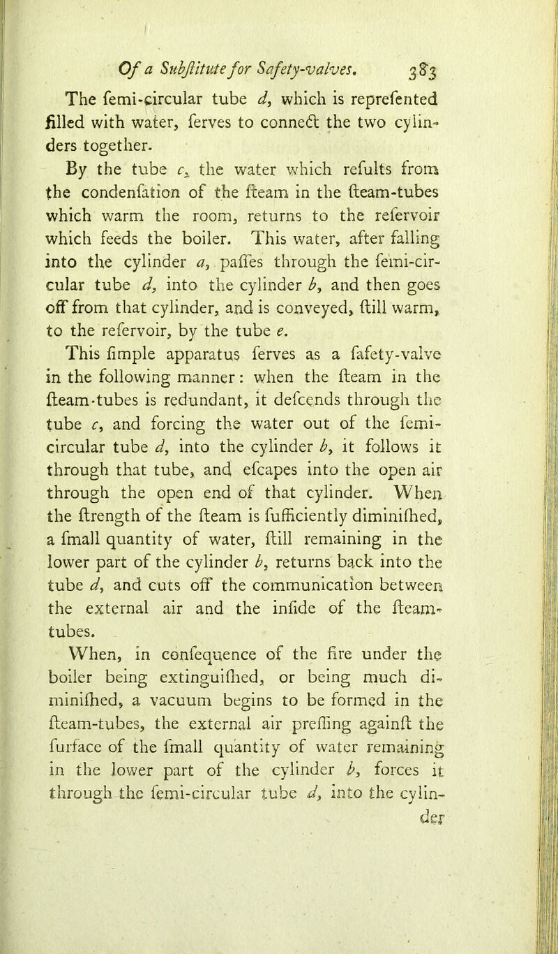 The femi-circular tube d, which is reprefented filled with water, ferves to conned the two cylin- ders together. By the tube r, the water which refults from the condenfation of the (team in the (team-tubes which warm the room, returns to the refervoir which feeds the boiler. This water, after falling into the cylinder a, paffes through the femi-cir- cular tube d, into the cylinder b, and then goes off from that cylinder, and is conveyed, (till warm, to the refervoir, by the tube e. This (imple apparatus ferves as a fafety-valve in the following manner: when the (team in the (team-tubes is redundant, it defcends through the tube r, and forcing the water out of the femi- circular tube d, into the cylinder by it follows it through that tube, and efcapes into the open air through the open end of that cylinder. When the (Irength of the (learn is fufficiently diminifhed, a fmall quantity of water, (Till remaining in the lower part of the cylinder b, returns back into the tube d, and cuts off the communication between the external air and the infide of the (team- tubes. When, in confequence of the (ire under the boiler being extinguifhed, or being much di» minifhed, a vacuum begins to be formed in the (team-tubes, the external air preffing againft the furface of the fmall quantity of water remaining in the lower part of the cylinder b, forces it through the femi-circular tube d, into the cylin- der