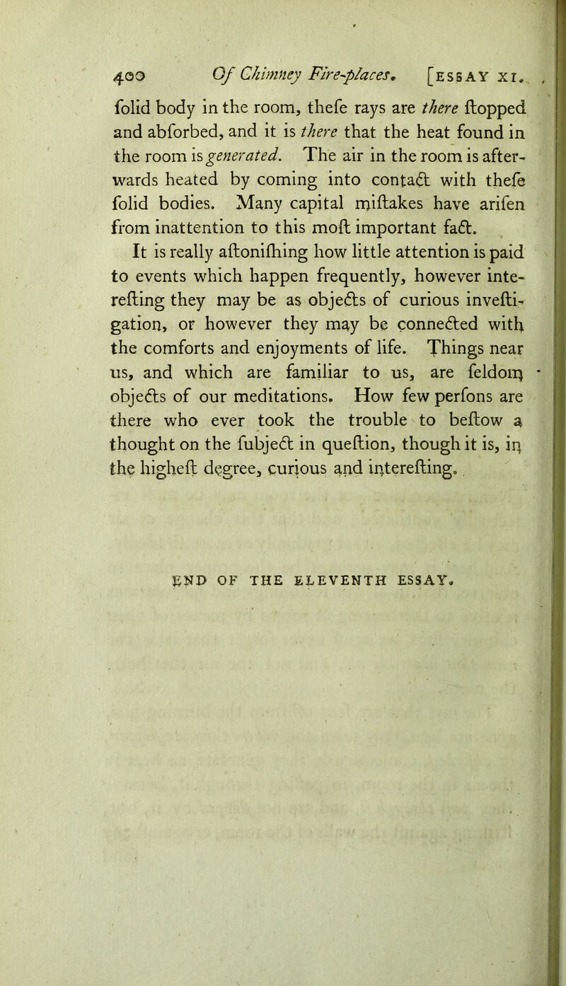 folid body in the room, thefe rays are there flopped and abforbed, and it is there that the heat found in the room is generated. The air in the room is after- wards heated by coming into contadt with thefe folid bodies. Many capital miftakes have arifen from inattention to this mod important faft. It is really aftonifhing how little attention is paid to events which happen frequently, however inte- refling they may be as objects of curious invefti- gation, or however they may be connected with the comforts and enjoyments of life. Things near us, and which are familiar to us, are feldoiq * objedls of our meditations. How few perfons are there who ever took the trouble to beflow a thought on the fubjedl in queflion, though it is, iq the highefl degree, curious arid interefting. END OF THE ELEVENTH ESSAY.