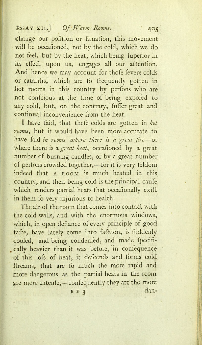 essay xii.] Of-Warm Rooms. 405 change our pofition or fituation, this movement will be occafionea, not by the cold, which we do not feel, but by the heat, which being fuperior in its effeft upon us, engages all our attention. And hence we may account for thofe fevere colds or catarrhs, which are fo frequently gotten in hot rooms in this country by perfons who are not confcious at the time of being expofed to any cold, but, on the contrary, fuffer great and continual inconvenience from the heat. I have faid, that thefe colds are gotten in hot rooms, but it would have been more accurate to have faid in rooms where there is a great fire—or where there is a great heat, occafioned by a great number of burning candles, or by a great number of perfons crowded together,—for it is very feldom indeed that a room is much heated in this country, and their being cold is the principal caufe which renders partial heats that occafionally exift in them fo very injurious to health. The air of the room that comes into contact with the cold walls, and with the enormous windows, which, in open defiance of every principle of good tafbe, have lately come into fafhion, is fuddenly cooled, and being condenfed, and made fpecifi- %cally heavier than it was before, in confequence of this lofs of heat, it defcends and forms cold ftreams, that are fo much the more rapid and more dangerous as the partial heats in the room are more intenfe,—confequently they are the more e e 3 dan-