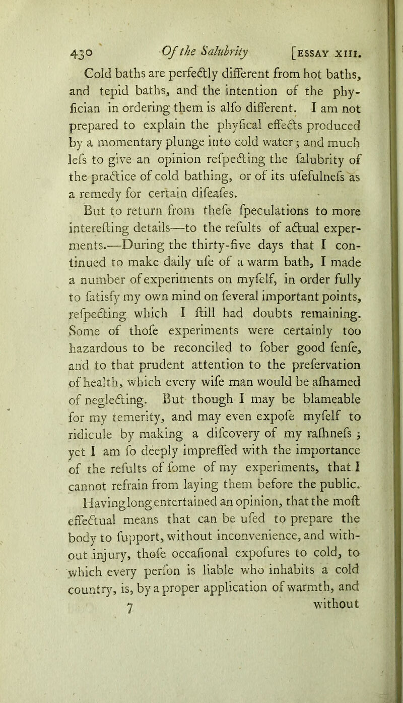 Cold baths are perfectly different from hot baths, and tepid baths, and the intention of the phy- fician in ordering them is alfo different. I am not prepared to explain the phyfical effedts produced by a momentary plunge into cold water; and much lefs to give an opinion refpeding the falubrity of the practice of cold bathing, or of its ufefulnefs as a remedy for certain difeafes. But to return from thefe fpeculations to more interelting details—to the remits of adtual exper- ments.—During the thirty-five days that I con- tinued to make daily ufe of a warm bath, I made a number of experiments on myfelf, in order fully to fatisfy my own mind on feveral important points, refpedting which I ftill had doubts remaining. Some of thofe experiments were certainly too hazardous to be reconciled to fober good fenfe, and to that prudent attention to the prefervation of health, which every wife man would be afhamed of neglecting. But though I may be blameable for my temerity, and may even expofe myfelf to ridicule by making a difcovery of my rafhnefs ; yet I am fo deeply impreffed with the importance of the refults of fome of my experiments, that I cannot refrain from laying them before the public. Havinglongentertained an opinion, that the moft effedlual means that can be ufed to prepare the body to fupport, without inconvenience, and with- out injury, thofe occafional expofures to cold, to which every perfon is liable who inhabits a cold country, is, by a proper application of warmth, and 7 without