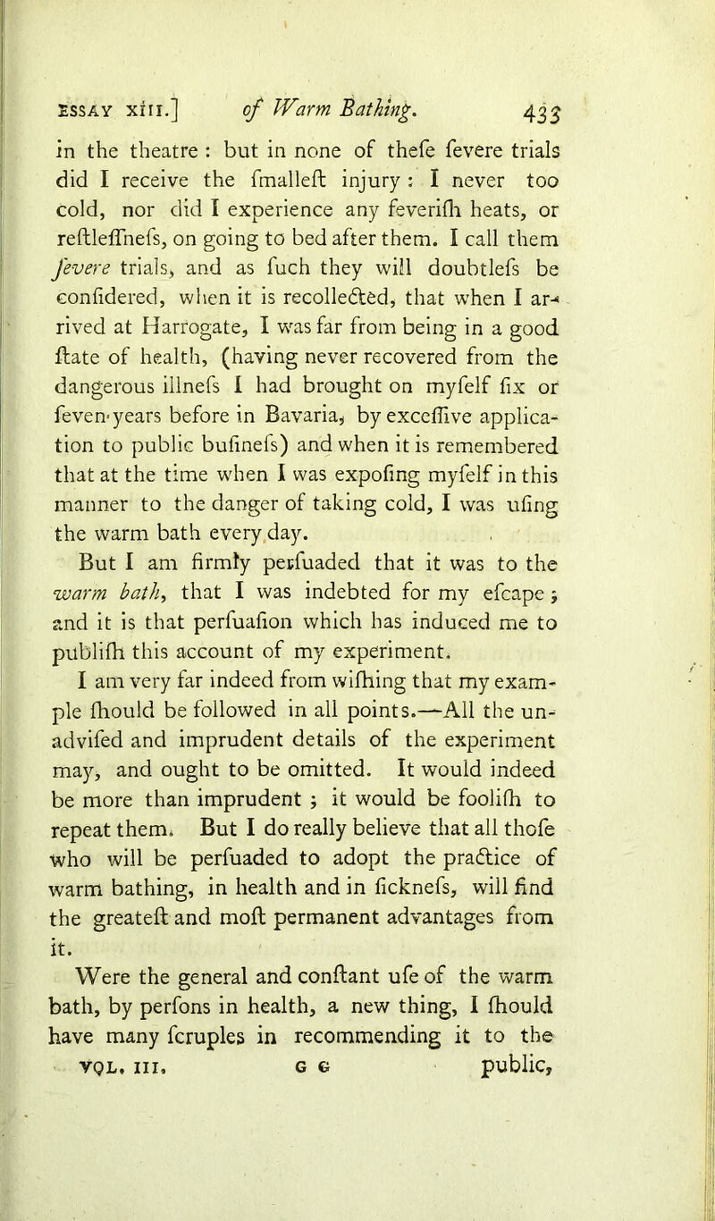 in the theatre : but in none of thefe fevere trials did I receive the fmalleft injury : I never too cold, nor did I experience any feverilh heats, or reftleffnefs, on going to bed after them. I call them fevere trials, and as fuch they will doubtlefs be eonfidered, when it is recollected, that when I ar-> rived at Harrogate, I was far from being in a good ftate of health, (having never recovered from the dangerous illnefs I had brought on myfelf fix or feven-years before in Bavaria, byexceflive applica- tion to public bufinefs) and when it is remembered that at the time when I was expofing myfelf in this manner to the danger of taking cold, I was ufing the warm bath every day. But I am firmly petfuaded that it was to the warm bath, that I was indebted for my efcape ; and it is that perfuafion which has induced me to publifh this account of my experiment. I am very far indeed from wifhing that my exam- ple fhould be followed in all points.—All the un- advifed and imprudent details of the experiment may, and ought to be omitted. It would indeed be more than imprudent ; it would be foolifh to repeat therm But I do really believe that all thofe who will be perfuaded to adopt the pra&ice of warm bathing, in health and in ficknefs, will find the greateft and moft permanent advantages from it. Were the general and conftant ufe of the warm bath, by perfons in health, a new thing, I fhould have many fcruples in recommending it to the vql, hi. g g public.