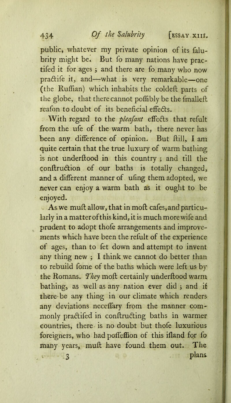 public, whatever my private opinion of its falu- brity might be. But fo many nations have prac- tifed it for ages ; and there are fo many who now pradife it, and—what is very remarkable—one (the Ruffian) which inhabits the coldeft parts of the globe, that there cannot poffibly be the fmalleft reafon to doubt of its beneficial effeds. With regard to the pleafant effeds that refult from the ufe of the warm bath, there never has been any difference of opinion. But ftill, I am quite certain that the true luxury of warm bathing is not underftood in this country ; and till the conftrudion of our baths is totally changed, and a different manner of ufing them adopted, we never can enjoy a warm bath as it ought to be enjoyed. As we muff allow, that in moil cafes, and particu- larly in a matter of this kind, it is much more wife and prudent to adopt thofe arrangements and improve- ments which have been the refult of the experience of ages, than to fet down and attempt to invent any thing new ; I think we cannot do better than to rebuild fome of the baths which were left us by the Romans. They moll certainly underftood warm bathing, as well as any nation ever did ; and if there-be any thing in our climate which renders any deviations neceffary from the manner com- monly pradifed in conftruding baths in warmer countries, there is no doubt but thofe luxurious foreigners, who had poffefiion of this ifland for fo many years, muft have found them out. The v 3 plani