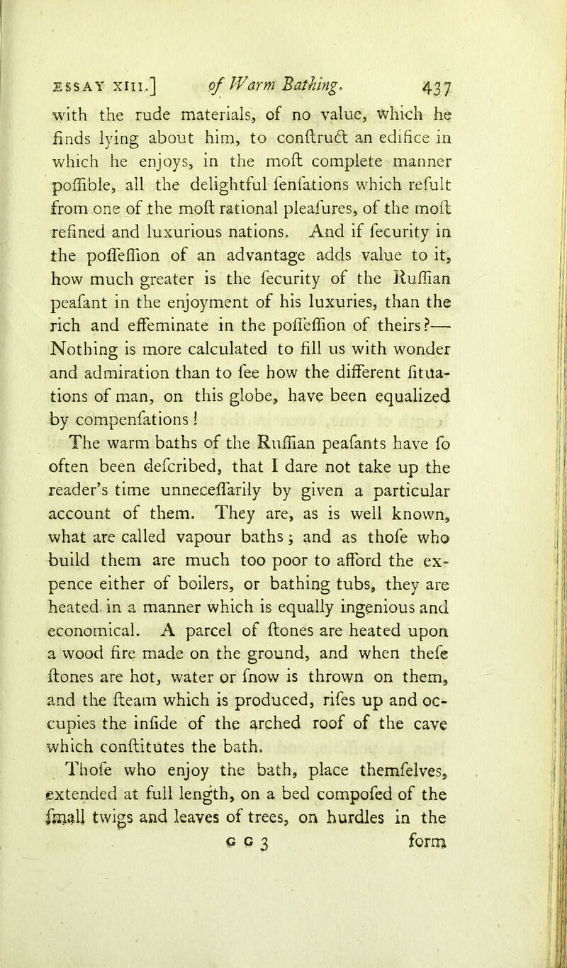 with the rude materials, of no value, which he finds lying about him, to conflrudt an edifice in which he enjoys, in the mofl complete manner poflible, all the delightful fenfations which refult from one of the mofl: rational plealures, of the molt refined and luxurious nations. And if fecurity in the poflefiion of an advantage adds value to it, how much greater is the fecurity of the Ruffian peafant in the enjoyment of his luxuries, than the rich and effeminate in the poffefiion of theirs?—• Nothing is more calculated to fill us with wonder and admiration than to fee how the different fixa- tions of man, on this globe, have been equalized by compenfations! The warm baths of the Ruffian peafants have fo often been defcribed, that I dare not take up the reader’s time unneceflarily by given a particular account of them. They are, as is well known, what are called vapour baths; and as thofe who build them are much too poor to afford the ex- pence either of boilers, or bathing tubs, they are heated in a manner which is equally ingenious and economical. A parcel of flones are heated upon a wood fire made on the ground, and when thefe ftones are hot, water or fnow is thrown on them, and the fleam which is produced, rifes up and oc- cupies the infide of the arched roof of the cave which conflitutes the bath. Thofe who enjoy the bath, place themfelves, extended at full length, on a bed compofed of the final! twigs and leaves of trees, on hurdles in the g c 3 form