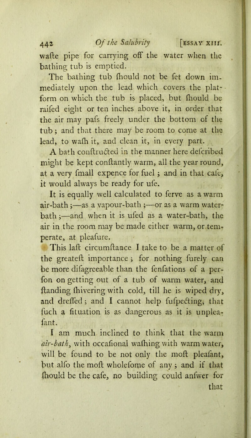 wafte pipe for carrying off the water when the bathing tub is emptied. The bathing tub fhould not be fet down im- mediately upon the lead which covers the plat- form on which the tub is placed, but fhould be raifed eight or ten inches above it, in order that the air may pafs freely under the bottom of the tub; and that there may be room to come at the lead, to wafh it, and clean it, in every part. A bath conftructed in the manner here defcribed might be kept conftantly warm, all the year round, at a very fmall expence for fuel; and in that cafe, it would always be ready for ufe. It is equally well calculated to ferve as a warm air-bath ;—as a vapour-bath or as a warm water- bath ;—and when it is ufed as a water-bath, the air in the room may be made either warm, or tem- perate, at pleafure. This lafc circumftance I take to be a matter of the greateft importance ; for nothing furely can be more difagreeable than the fenfations of a per- fon on getting out of a tub of warm water, and {landing fhivering with cold, till he is wiped dry, and dreffed ; and I cannot help fufpedting, that fuch a fituation is as dangerous as it is unplea- fant. I am much inclined to think that the warm air-bath, with occafional waiffing with warm water, will be found to be not only the moft pleafant, but alfo the moft wholefome of any ; and if that fhould be the cafe, no building could anfwer for that