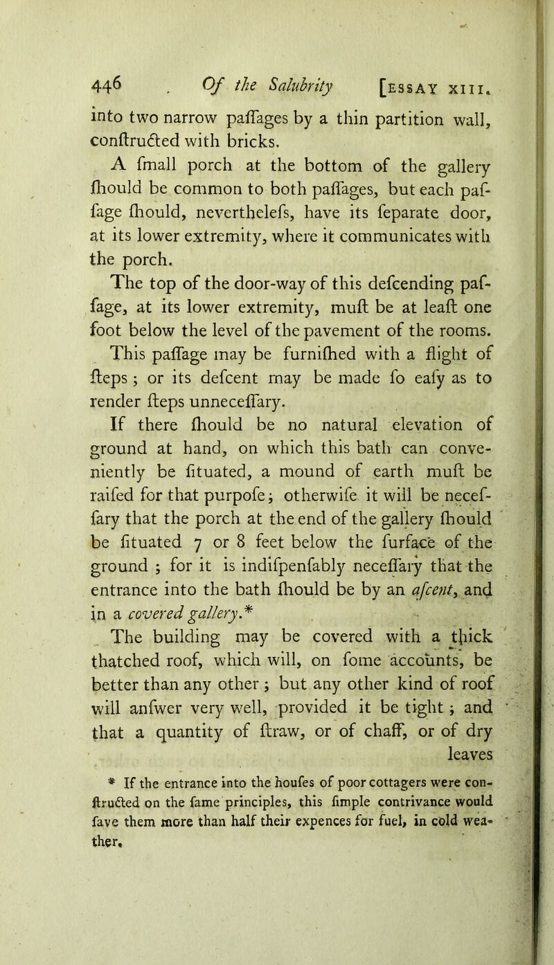 into two narrow paffages by a thin partition wall, conftru&ed with bricks, A fmall porch at the bottom of the gallery fhould be common to both paffages, but each paf- fage fhould, neverthelefs, have its feparate door, at its lower extremity, where it communicates with the porch. The top of the door-way of this defcending paf- fage, at its lower extremity, muff be at leafl one foot below the level of the pavement of the rooms. This paffage may be furnifhed with a flight of fteps; or its defcent may be made fo eafy as to render fteps unneceffary. If there fhould be no natural elevation of ground at hand, on which this bath can conve- niently be fltuated, a mound of earth muff be raifed for that purpofe; otherwife it will be necef- fary that the porch at the end of the gallery fhould be fltuated 7 or 8 feet below the furface of the ground ; for it is indifpenfably necefiary that the entrance into the bath fhould be by an a[centi and in a covered gallery.* The building may be covered with a thick thatched roof, which will, on fome accounts, be better than any other ; but any other kind of roof will anfwer very well, provided it be tight; and that a quantity of draw, or of chaff, or of dry leaves * If the entrance into the houfes of poor cottagers were con- ftru&ed on the fame principles, this fimple contrivance would fave them more than half their expences for fuel, in cold wea- ther.