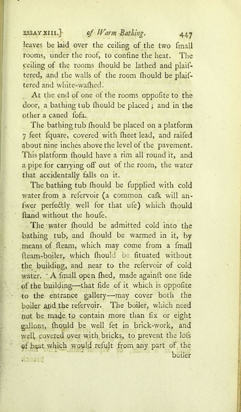 leaves be laid over the ceiling of the two fmall rooms, under the roof, to confine the heat. The ceiling of the rooms fhould be lathed and plaif- tered, and the walls of the room fhould be plaif- tered and white-wafhed. At the end of one of the rooms oppofite to the door, a bathing tub fhould be placed j and in the other a caned fofa. The bathing tub fhould be placed on a platform 7 feet fquare, covered with fheet lead, and raifed about nine inches above the level of the pavement. This platform fhould have a rim all round it, and a pipe for carrying off out of the room, the water that accidentally falls on it. The bathing tub fhould be fupplied with cold water from a refervoir (a common cafk will an- fwer perfectly well for that ufe) which fhould Hand without the houfe. The water fhould be admitted cold into the bathing tub, and fhould be warmed in it, by means of fleam, which may come from a fmall fleam-boiler, which fhould be fituated without the building, and near to the refervoir of cold water. * A fmall open fhed, made againfl one fide of the building—that fide of it which is oppofite to the entrance gallery—-may cover both the boiler and the refervoir. The boiler, which need not be made to contain more than fix or eight gallons, fhould be well fet in brick-work, and welf covered over with bricks, to prevent the lofs of h$at which would refult from any part of the boiler