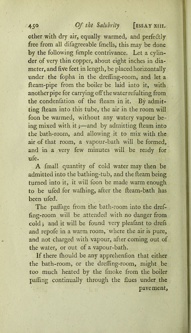 other with dry air, equally warmed, and perfectly free from all difagreeable fmells, this may be done by the following fimple contrivance. Let a cylin- der of very thin copper, about eight inches in dia- meter, and five feet in length, be placed horizontally under the fopha in the dreffing-room, and let a fleam-pipe from the boiler be laid into it, with another pipe for carrying off the water refulting from the condenfation of the fleam in it. By admit- ting fleam into this tube, the air in the room will foon be warmed, without any watery vapour be- ing mixed with it;—and by admitting fleam into the bath-room, and allowing it to mix with the air of that room, a vapour-bath will be formed, and in a very few minutes will be ready for ufe. A fmall quantity of cold water may then be admitted into the bathing-tub, and the fleam being turned into it, it will foon be made warm enough to be ufed for wafhing, after the fleam-bath has been ufed. The paffage from the bath-room into the dref- fing-room will be attended with no danger from cold; and it will be found very pleafant to drefs and repofe in a warm room,'where the air is pure, and not charged with vapour, after coming out of the water, or out of a vapour-bath. If there fhould be any apprehenfion that either the bath-room, or the dreffing-room, might be too much heated by the fmoke from the boiler paffing continually through the flues under the pavement.