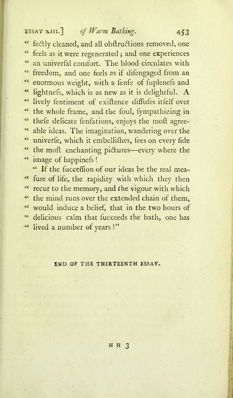 “ fedtly cleaned, and all obftrutftions removed, one “ feels as it were regenerated ; and one experiences “ an univerfal comfort. The blood circulates with “ freedom, and one feels as if difengaged from an “ enormous weight, with a fenfe of fuplenefs and “ lightnefs, which is as new as it is delightful. A ■“ lively fentiment of exiftence diffufes itfelf over <£ the whole frame, and the foul, lympathizing in “ thefe delicate fenfations, enjoys the moft agree- “ able ideas. The imagination, wandering over the <c univerfe, which it embellithes, fees on every fide <£ the moft enchanting pictures—every where the image of happinefs l “ If the fucceffion of our ideas be the real mea- ** fure of life, the rapidity with which they then “ recur to the memory, and the vigour with which <c the mind runs over the extended chain of them, would induce a belief, that in the two hours of “ delicious calm that fucceeds the bath, one has lived a number of years 1” END OF THE THIRTEENTH ESSAY*,