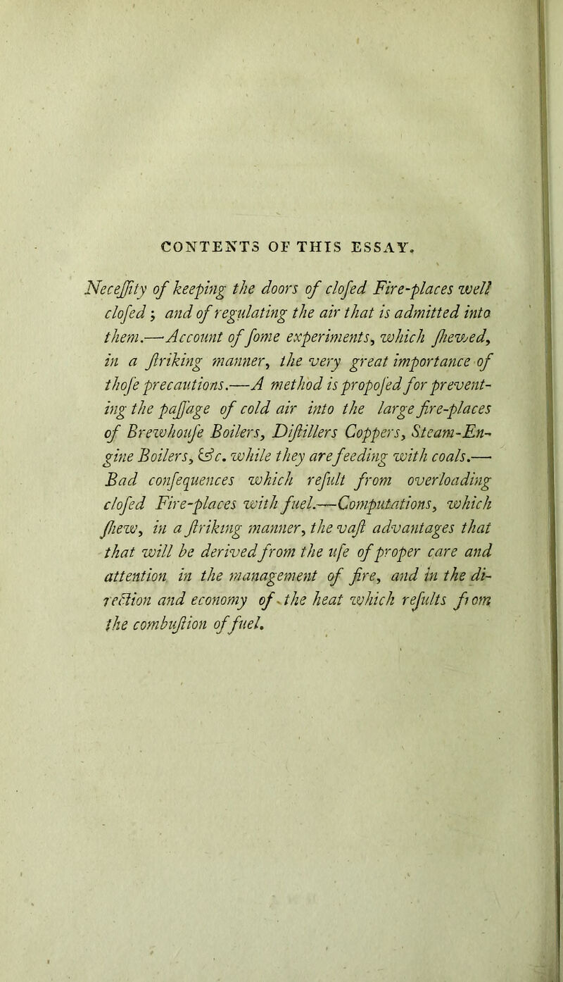 CONTENTS OF THIS ESSAY. NeceJJity of keeping the doors of clofed Fire-places well clofed and of regulating the air that is admitted into them.—■Account of fome experiments, which fhevjed in a friking manner, the very great importance of thofe precautions.—A method is propofed for prevent- ing the paf'age of cold air into the large fire-places of BrewhouJ'e Boilers, Diflillers Coppers, Steam-En- gine Boilers, &c. while they arefeeding with coals.—• Bad conferences which refult from overloading clofed Fire-places with fuel.—Computations, which fhezv, in a Jlriking manner, the vaft advantages that that will be derivedfrom the u[e of proper care and attention in the management of fire, and in the di- rection and economy of -the heat which refults font the combujlion of fuel.