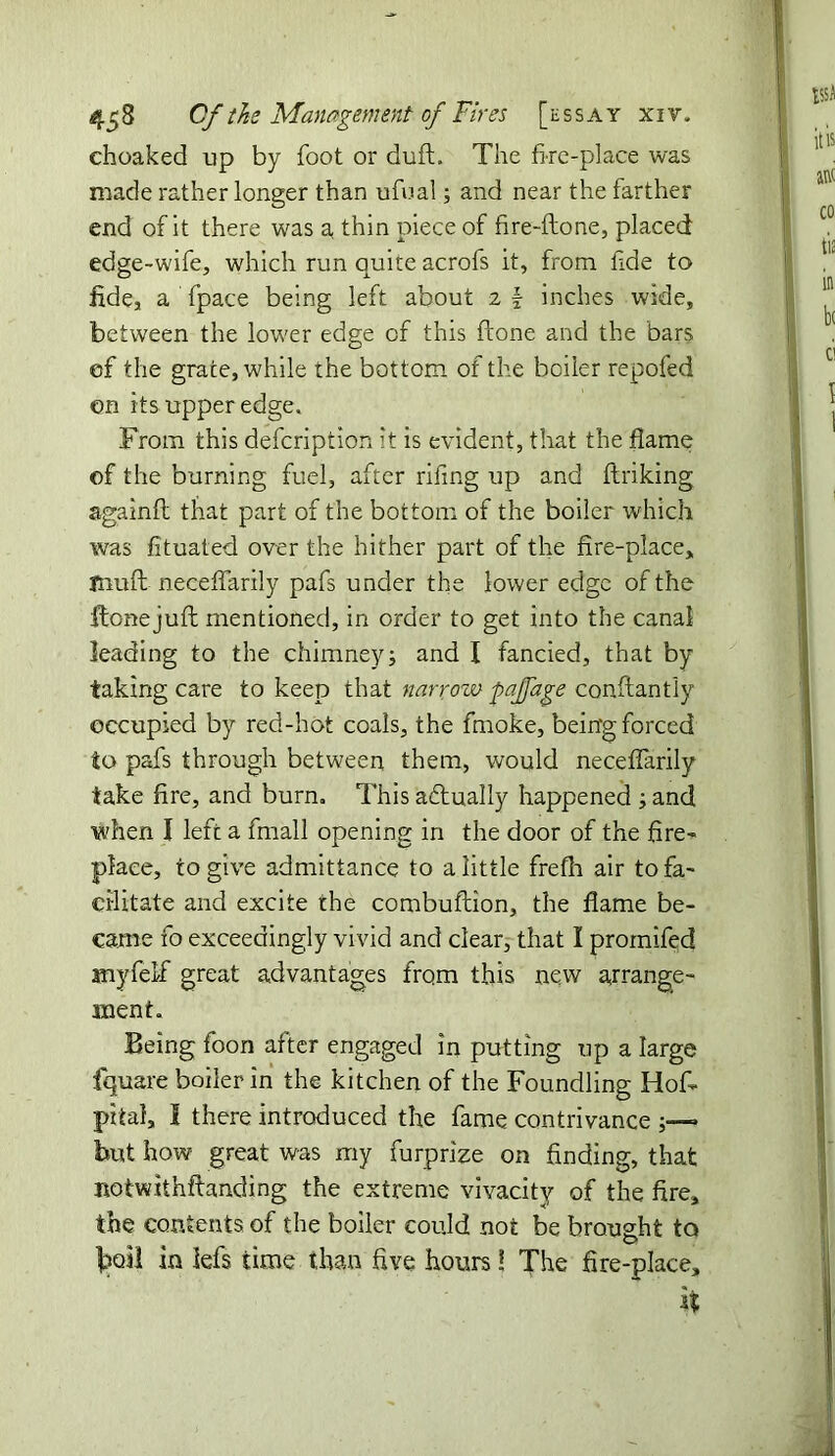 choaked up by foot or duff. The fire-place was made rather longer than ufual; and near the farther end of it there was a thin piece of fire-ftone, placed edge-wife, which run quite acrofs it, from fide to fide, a fpace being left about z \ inches wide, between the lower edge of this ftone and the bars of the grace, while the bottom of the boiler repofed on its upper edge. From this defcription it is evident, that the flame of the burning fuel, after riling up and ftriking againlt that part of the bottom of the boiler which was fituated over the hither part of the fire-place, fnuft necelfarily pafs under the lower edge of the ftone juft mentioned, in order to get into the canal leading to the chimney; and I fancied, that by taking care to keep that narroiv pajfage constantly occupied by red-hot coals, the fmoke, being forced to pafs through between them, would necelfarily take fire, and burn. This actually happened ; and when I left a fmall opening in the door of the fire- place, to give admittance to a little frefh air to fa- cilitate and excite rhe combuftion, the flame be- came fo exceedingly vivid and clear, that I promifed anyfelf great advantages from this new arrange- ment. Being foon after engaged in putting up a large fquare boiler in the kitchen of the Foundling Hos- pital, I there introduced the fame contrivance but how great was my furprize on finding, that notwithfbmding the extreme vivacity of the fire, the contents of the boiler could not be brought to toil in lefs time than five hours! The fire-place, 1%