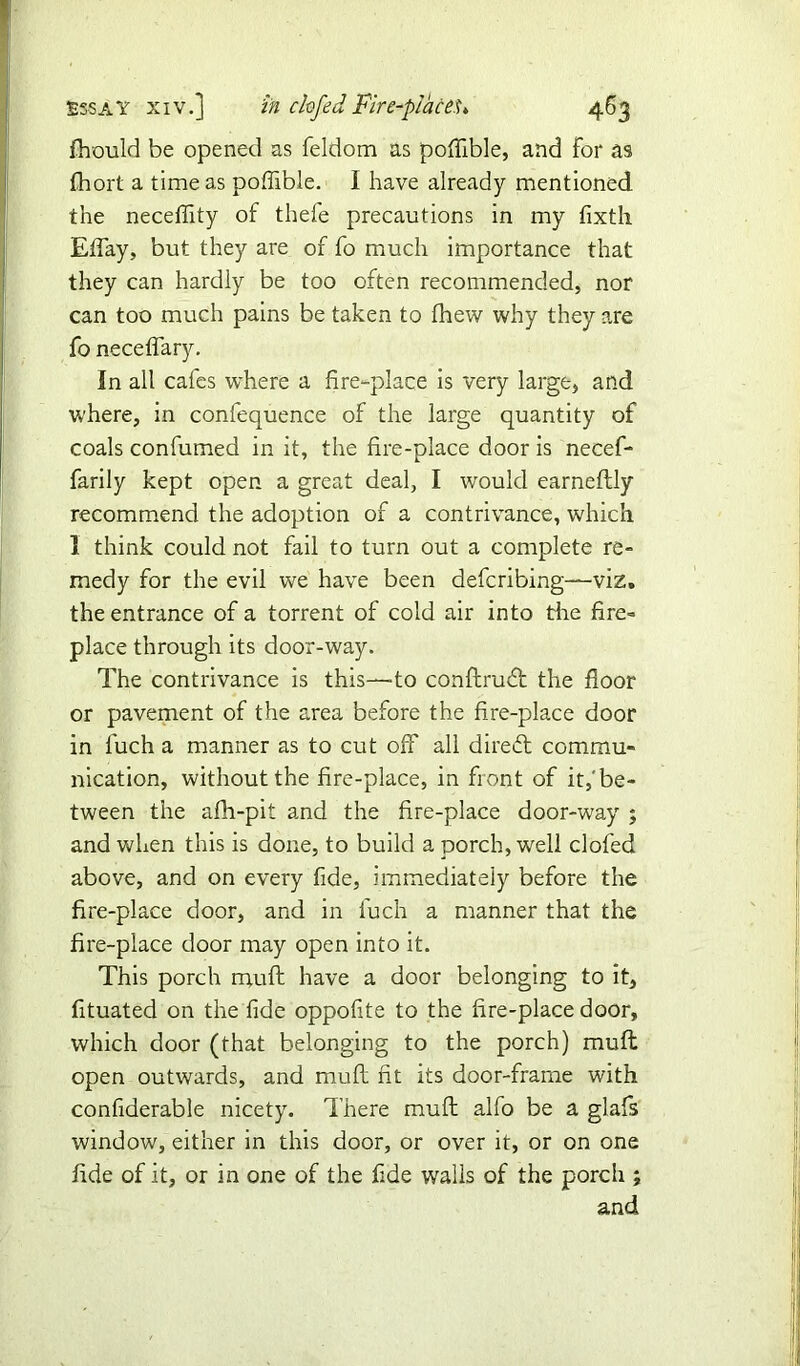 fhould be opened as feldom as poffible, and for as fhort a time as poffible. I have already mentioned the neceffity of thefe precautions in my fixth Effay, but they are of fo much importance that they can hardly be too often recommended, nor can too much pains be taken to fhew why they are fo neceffary. In all cafes where a fire-place is very large, and where, in confequence of the large quantity of coals confumed in it, the fire-place door is necef- farily kept open a great deal, I w'ould earneftly recommend the adoption of a contrivance, which 1 think could not fail to turn out a complete re- medy for the evil we have been defcribing—viz. the entrance of a torrent of cold air into the fire- place through its door-way. The contrivance is this—-to conftrudt the floor or pavement of the area before the fire-place door in fuch a manner as to cut off all direct commu- nication, without the fire-place, in front of it,'be- tween the afh-pit and the fire-place door-way ; and when this is done, to build a porch, well clofed above, and on every fide, immediately before the fire-place door, and in fuch a manner that the fire-place door may open into it. This porch muff have a door belonging to it, fituated on the fide oppofite to the fire-place door, which door (that belonging to the porch) muff open outwards, and mud fit its door-frame with confiderable nicety. There muff alfo be a glafs window, either in this door, or over it, or on one fide of it, or in one of the fide walls of the porch ; and