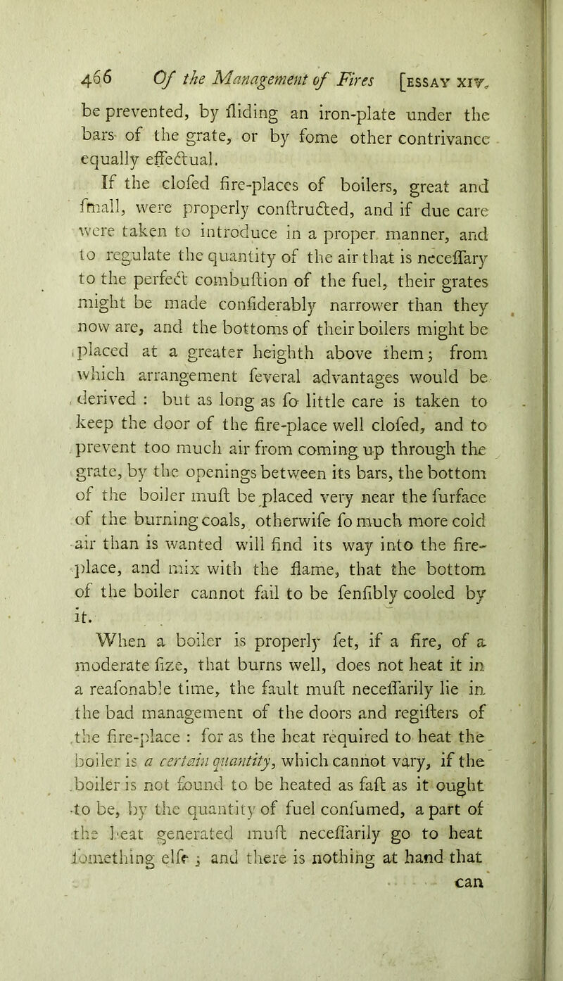 be prevented, by Aiding an iron-plate under the bars of the grate, or by fome other contrivance equally effectual. If the clofed fire-places of boilers, great and fmall, were properly conftrudted, and if due care were taken to introduce in a proper manner, and to regulate the quantity of the air that is neceffary to the perfect combuftion of the fuel, their grates might be made confiderably narrower than they now are, and the bottoms of their boilers might be placed at a greater heighth above ihern; from which arrangement feveral advantages would be , derived : but as long as fo little care is taken to keep the door of the fire-place well clofed, and to prevent too much air from coming up through the grate, by the openings between its bars, the bottom of the boiler muff be placed very near the furface of the burning coals, otherwife fo much more cold air than is wanted will find its way into the fire- place, and mix with the flame, that the bottom of the boiler cannot fail to be fenfibly cooled by it. When a boiler is properly fet* if a fire, of a moderate fize, that burns well, does not heat it in. a reafonable time, the fault muff neceflarily lie in the bad management of the doors and regiflers of the fire-place : for as the heat required to heat the boiler is a certain quantity, which cannot vary, if the boiler is not found to be heated as fall as it ought •to be, by the quantity of fuel confumed, apart of the heat generated muff neceflarily go to heat iomething elfe , and there is nothing at hand that can