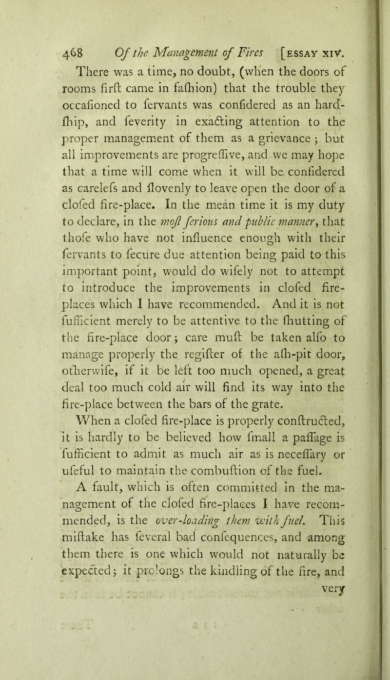 There was a time, no doubt, (when the doors of rooms firft came in fafhion) that the trouble they occafioned to fervants was confidered as an hard- fhip, and feverity in exafting attention to the proper management of them as a grievance ; but all improvements are progreflive, and we may hope that a time will come when it will be. confidered as carelefs and flovenly to leave open the door of a clofed fire-place. In the mean time it is my duty to declare, in the moft ferious and public manner, that thofe who have not influence enough with their fervants to fecure due attention being paid to this important point, would do wifely not to attempt to introduce the improvements in clofed fire- places which I have recommended. And it is not fufficient merely to be attentive to the fhutting of the fire-place door; care muft be taken alfo to manage properly the regifter of the afh-pit door, otherwife, if it be left too much opened, a great deal too much cold air will find its way into the fire-place between the bars of the grate. When a clofed fire-place is properly conftrucled, it is hardly to be believed how fmall a paflage is fufficient to admit as much air as is neceflary or ufeful to maintain the combuftion of the fuel. A fault, which is often committed in the ma- nagement of the clofed fire-places I have recom- mended, is the over-loading them with fuel. This miftake has feveral bad confequences, and among them there is one which would not naturally be expected; it prolongs the kindling of the fire, and very