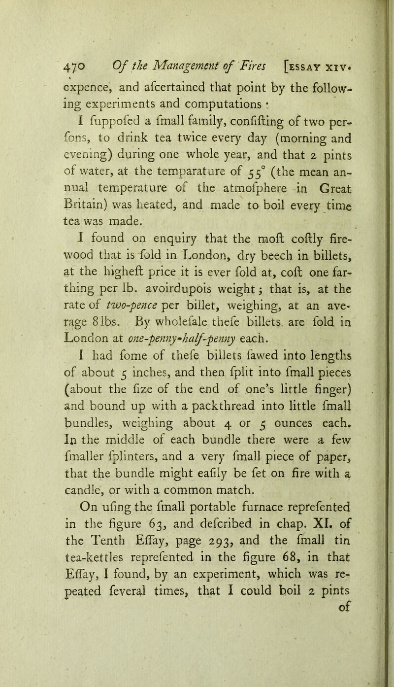 expence, and afcertained that point by the follow- ing experiments and computations : I fuppofed a fmall family, confifting of two per- fons, to drink tea twice every day (morning and evening) during one whole year, and that 2 pints of water, at the temparature of 550 (the mean an- nual temperature of the atmolphere in Great Britain) was heated, and made to boil every time tea was made. I found on enquiry that the raoft coftly fire- wood that is fold in London, dry beech in billets, at the higheft price it is ever fold at, coft one far- thing per lb. avoirdupois weight; that is, at the rate of two-pence per billet, weighing, at an ave- rage 8 lbs. By wholelale thefe billets are fold in London at one-penny-half-penny each. I had fome of thefe billets iawed into lengths of about 5 inches, and then fplit into fmall pieces (about the fize of the end of one’s little finger) and bound up with a packthread into little fmall bundles, weighing about 4 or 5 ounces each. In the middle of each bundle there were a few fmaller lplinters, and a very fmall piece of paper, that the bundle might eafily be fet on fire with a candle, or with a common match. On ufing the fmall portable furnace reprefented in the figure 63, and defcribed in chap. XI. of the Tenth Eflay, page 293, and the fmall tin tea-kettles reprefented in the figure 68, in that Eflay, I found, by an experiment, which was re- peated feveral times, that I could boil 2 pints of