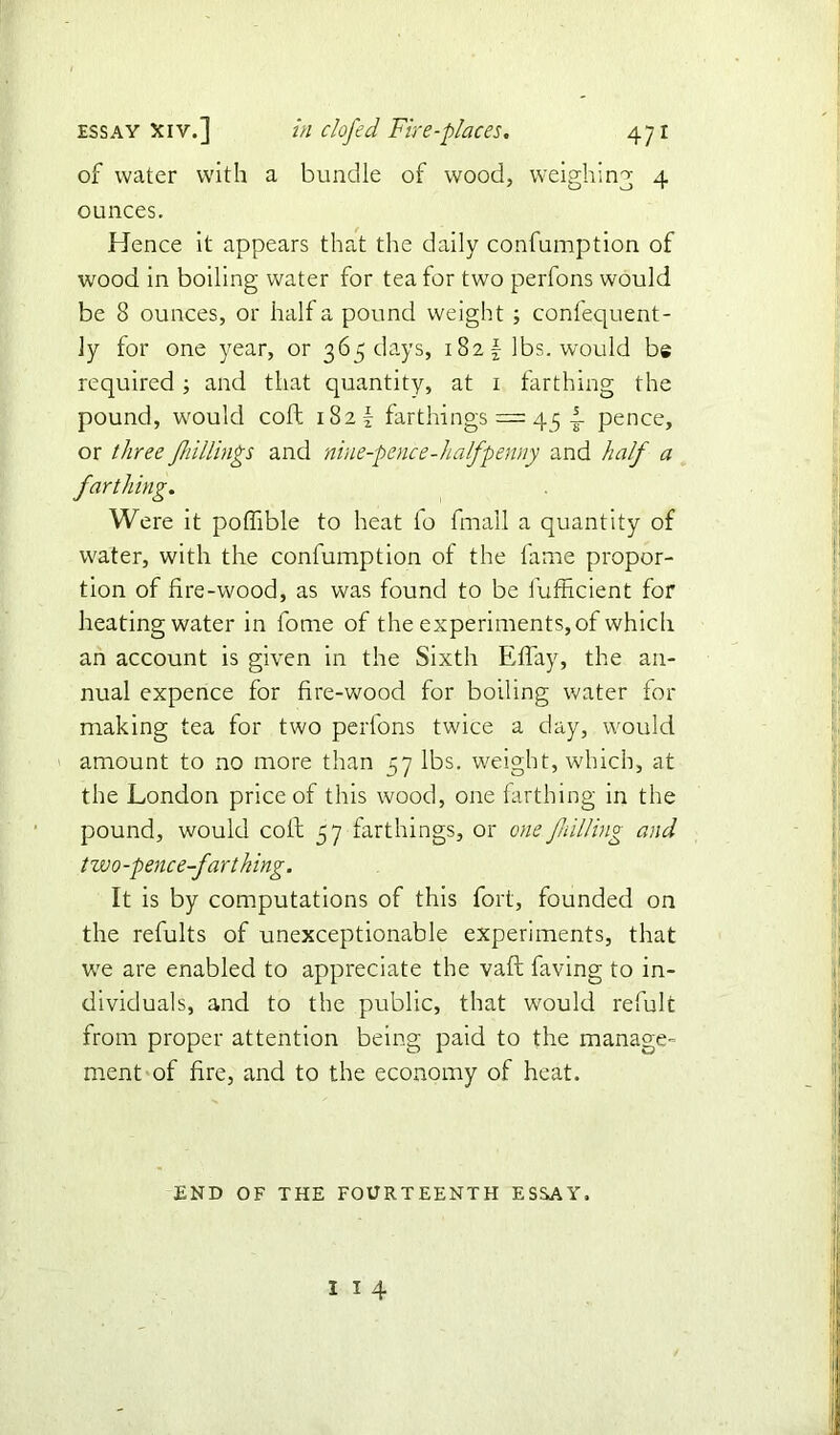 of water with a bundle of wood, weighing 4 ounces. Hence it appears that the daily confumption of wood in boiling water for tea for two perfons would be 8 ounces, or half a pound weight ; confequent- ly for one year, or 365 days, 182 lbs. would be required; and that quantity, at 1 farthing the pound, would coll 182! farthings = 45 i pence, or three /hillings and nine-pence-halfpenny and half a farthing. Were it poflible to heat lo fin all a quantity of water, with the confumption of the fame propor- tion of fire-wood, as was found to be fufficient for heating water in fome of the experiments, of which an account is given in the Sixth EfTay, the an- nual expence for fire-wood for boiling water for making tea for two perfons twice a day, would amount to no more than 57 lbs. weight, which, at the London price of this wood, one farthing in the pound, would coil 57 farthings, or one fulling and two-pence-farthing. It is by computations of this fort, founded on the refults of unexceptionable experiments, that we are enabled to appreciate the vafl having to in- dividuals, and to the public, that would refult from proper attention being paid to the manage- ment of fire, and to the economy of heat. END OF THE FOURTEENTH ESSAY. I I 4