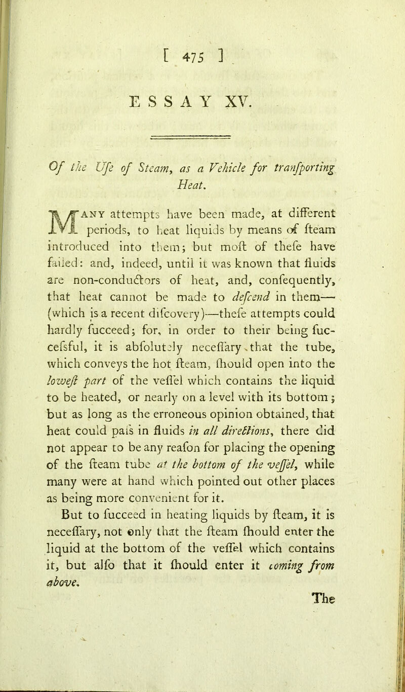 E S S A Y XV. Of the life of Steam, as a Vehicle for tranfporting Heat. any attempts have been made, at different periods, to heat liquids by means of fteam introduced into them; but mofl of thefe have failed: and, indeed, until it was known that fluids are non-condudtors of heat, and, confequently, that heat cannot be made to defcend in them— (which is a recent difcovery)—thefe attempts could hardly fucceed; for, in order to their being fuc- cefsful, it is abfolutely necefiary.that the tube, which conveys the hot fteam, fliould open into the lowejl part of the veflel which contains the liquid to be heated, or nearly on a level with its bottom; but as long as the erroneous opinion obtained, that heat could pads in fluids in all diretlions, there did not appear to be any reafon for placing the opening of the fteam tube at the bottom of the vefj'el, while many were at hand which pointed out other places as being more convenient for it. But to fucceed in heating liquids by fteam, it is neceffary, not only that the fteam fliould enter the liquid at the bottom of the veflel which contains it, but alfo that it fliould enter it coming from above. The