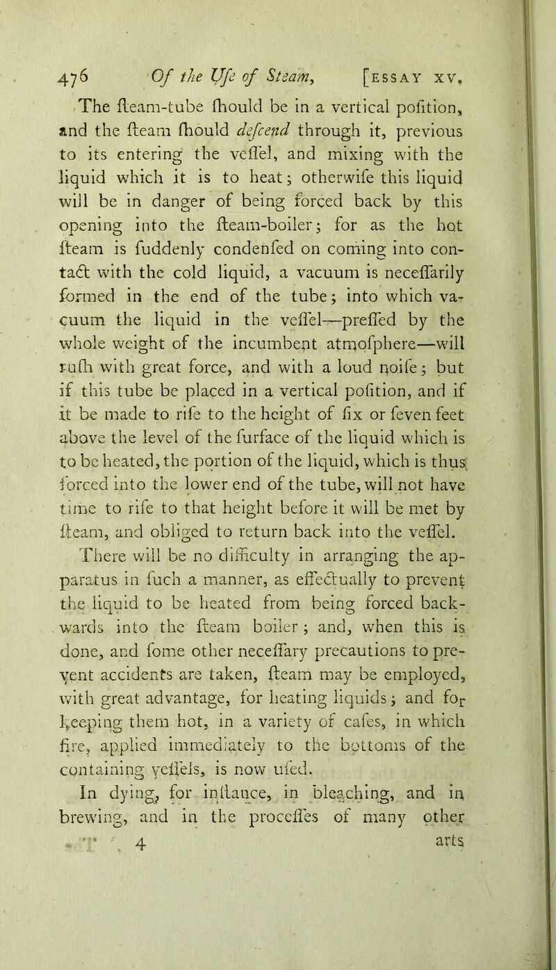 The fleam-tube fhould be in a vertical poiition, and the fleam fhould defcend through it, previous to its entering the veflel, and mixing with the liquid which it is to heat; otherwife this liquid will be in danger of being forced back by this opening into the fleam-boiler; for as the hot fteam is fuddenly condenfed on coming into con- tact with the cold liquid, a vacuum is neceffarily formed in the end of the tube; into which va- cuum the liquid in the veflel—preffed by the whole weight of the incumbent atmofphere—will rufh with great force, and with a loud poife; but if this tube be placed in a vertical pofition, and if it be made to rife to the height of fix or feven feet above the level of the furface of the liquid which is to be heated, the portion of the liquid, which is thus forced into the lower end of the tube, will not have time to rife to that height before it will be met by fleam, and obliged to return back into the veflel. There will be no difficulty in arranging the ap- paratus in fuch a manner, as effectually to prevent the liquid to be heated from being forced back- wards into the fteam boiler; and, when this is. done, and fome other neceffary precautions to pre- sent accidents are taken, fteam may be employed, with great advantage, for heating liquids i and for keeping them hot, in a variety of cafes, in which fire, applied immediately to the bottoms of the containing yeffels, is now ufed. In dying, for intlance, in bleaching, and in brewing, and in the proceffes of many other • 4 arts