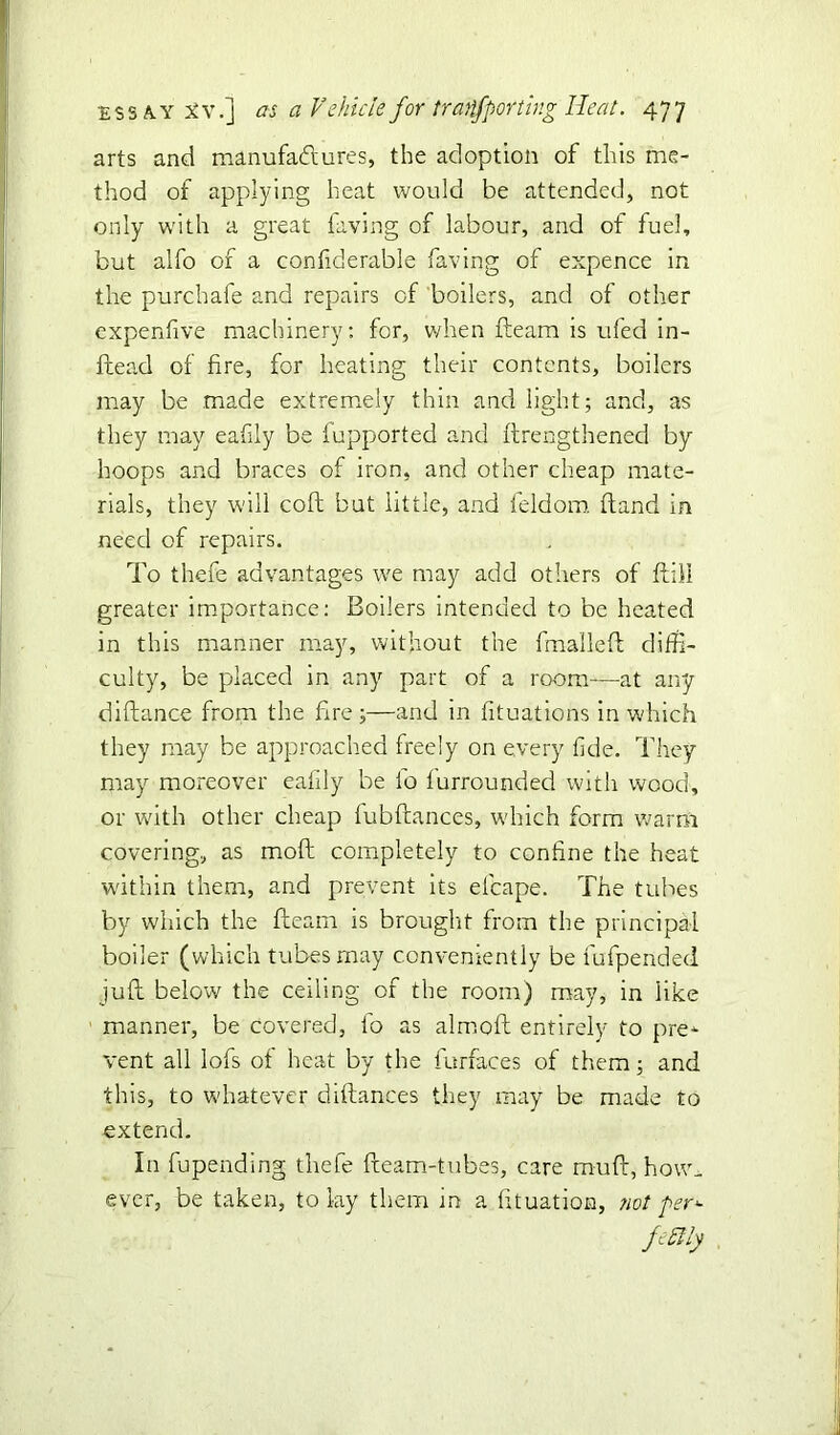 arts and manufactures, the adoption of this me- thod of applying heat would be attended, not only with a great faving of labour, and of fuel, but alfo of a confiderable faving of expence in the purchafe and repairs of boilers, and of other expenfive machinery: for, when fleam is ufed in- ftead of fire, for heating their contents, boilers may be made extremely thin and light; and, as they may eafily be fupported and flrengthened by hoops and braces of iron, and other cheap mate- rials, they will colt bat little, and feldom (land in need of repairs. To thefe advantages we may add others of ftill greater importance: Boilers intended to be heated in this manner may, without the fmailefl diffi- culty, be placed in any part of a room—at any diflance from the fire ;—and in fituations in which they may be approached freely on every fide. They may moreover eafily be lo furrounded with wood, or with other cheap fubftances, which form warm covering, as mod completely to confine the heat within them, and prevent its efcape. The tubes by which the fleam is brought from the principal boiler (which tubes may conveniently be fufpended juft below the ceiling of the room) may, in like manner, be covered, io as almoft entirely to pre- vent all lofs of heat by the furfaces of them; and this, to whatever diftances they may be made to extend. In fu pending thefe fleam-tubes, care mu ft, how- ever, be taken, to lay them in a fituation, not per*■