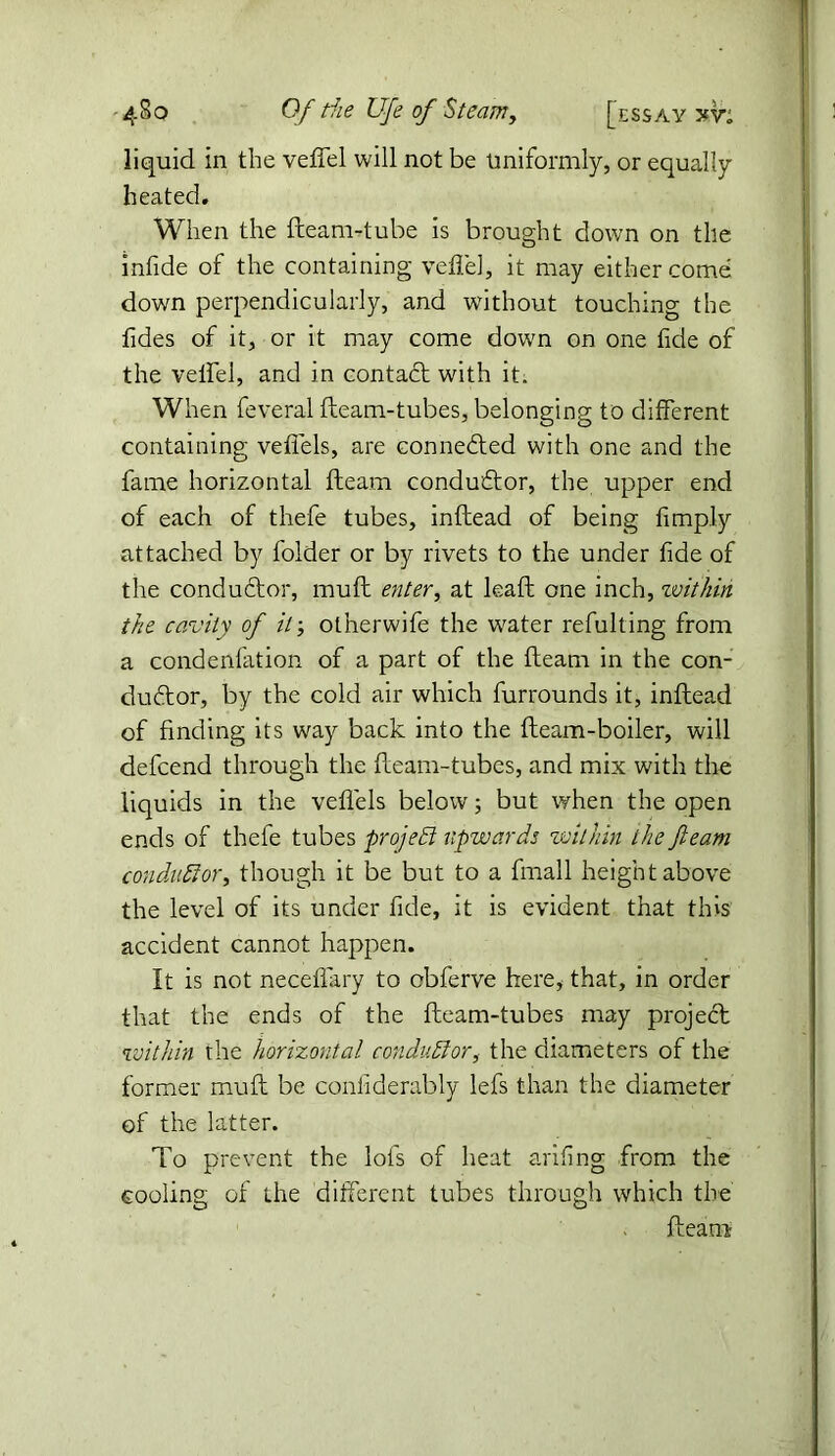 liquid in the veftel will not be Uniformly, or equally heated. When the fleam-tube is brought down on the infide of the containing veil'd, it may either come down perpendicularly, and without touching the Tides of it, or it may come down on one fide of the veifel, and in contact with it. When feveral fteam-tubes, belonging to different containing veflels, are connected with one and the fame horizontal fleam conductor, the upper end of each of thefe tubes, inftead of being limply attached by folder or by rivets to the under fide of the conductor, muft enter, at lead one inch, within the cavity of it otherwife the water refulting from a condenfation of a part of the fteam in the con- ductor, by the cold air which furrounds it, inftead of finding its way back into the fleam-boiler, will defcend through the fteam-tubes, and mix with the liquids in the veflels below; but when the open ends of thefe tubes project upwards within the fteam conductor, though it be but to a fmall height above the level of its under fide, it is evident that this accident cannot happen. It is not neceffary to obferve here, that, in order that the ends of the fteam-tubes may project within the horizontal conductor, the diameters of the former muft be confiderably lefs than the diameter of the latter. To prevent the lofs of heat arifing from the cooling of the different tubes through which the fleam