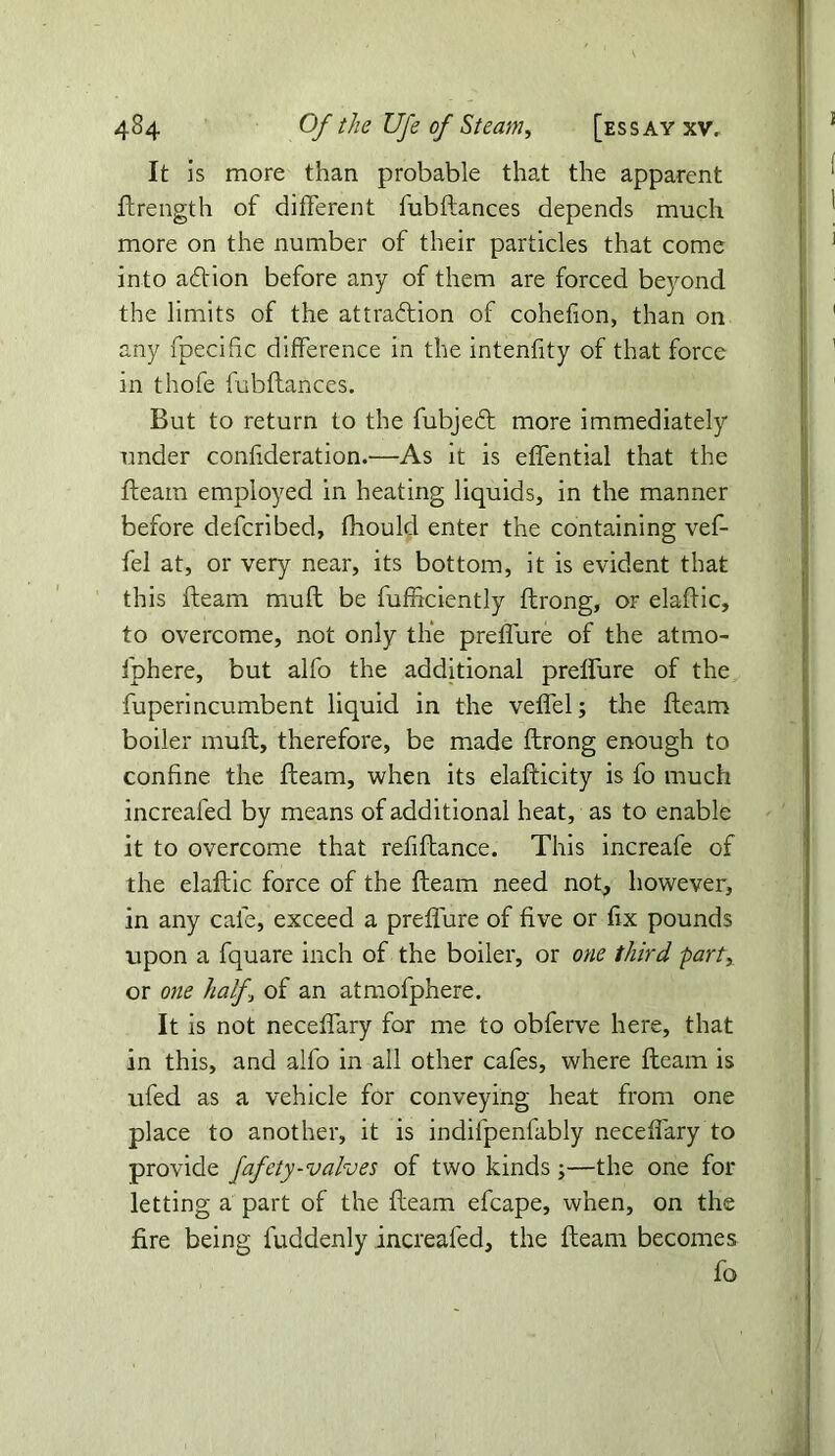 It is more than probable that the apparent ftrength of different fubftances depends much more on the number of their particles that come into ad'ion before any of them are forced beyond the limits of the attraction of cohefion, than on any fpecific difference in the intenfity of that force in thole fubftances. But to return to the fubjeCt more immediately under conlideration.—As it is effential that the fteam employed in heating liquids, in the manner before defcribed, ftiould enter the containing vef- fel at, or very near, its bottom, it is evident that this fteam muft be fufficiently ftrong, or elaftic, to overcome, not only the preffure of the atmo- fphere, but alfo the additional preffure of the fuperincumbent liquid in the veffel; the fteam boiler muft, therefore, be made ftrong enough to confine the fteam, when its elafticity is fo much increafed by means of additional heat, as to enable it to overcome that refiftance. This increafe of the elaftic force of the fteam need not, however, in any cafe, exceed a preffure of five or fix pounds upon a fquare inch of the boiler, or one third party or one half., of an atmofphere. It is not neceffary for me to obferve here, that in this, and alfo in all other cafes, where fteam is ufed as a vehicle for conveying heat from one place to another, it is indifpenfably neceffary to provide fafety-valves of two kinds ;—the one for letting a part of the fteam efcape, when, on the fire being fuddenly increafed, the fteam becomes fo