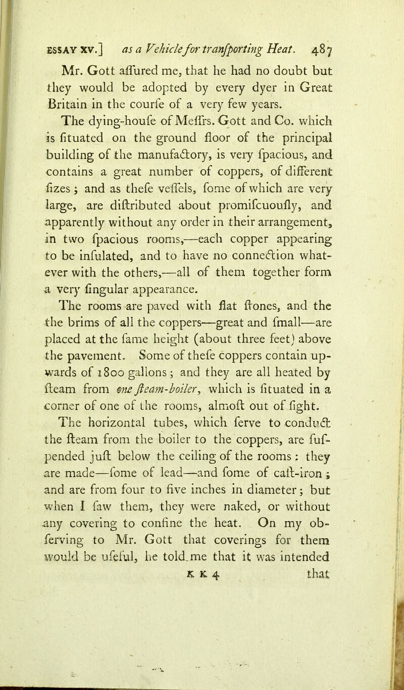 Mr. Gott allured me, that he had no doubt but they would be adopted by every dyer in Great Britain in the courle of a very few years. The dying-houfe of Meflfrs. Gott and Co. which is fituated on the ground floor of the principal building of the manufactory, is veiy fpacious, and contains a great number of coppers, of different flzes ; and as thefe veflels, fome of which are very large, are diftributed about promifcuoufly, and apparently without any order in their arrangement, in two fpacious rooms,—each copper appearing to be infulated, and to have no connection what- ever with the others,'—all of them together form a very Angular appearance. The rooms are paved with flat flones, and the the brims of all the coppers-—great and fmall—are placed at the fame height (about three feet) above the pavement. Some of thefe coppers contain up- wards of 1800 gallons; and they are all heated by fteam from one fteam-boiler, which is Atuated in a corner of one of the rooms, almoft out of light. The horizontal tubes, which ferve to conduCt the fteam from the boiler to the coppers, are fuf- pended juft below the ceiling of the rooms : they are made—fome of lead—and fome of caft-iron ; and are from four to five inches in diameter; but when I faw them, they were naked, or without any covering to confine the heat. On my ob- ferving to Mr. Gott that coverings for them would be ufeful, he told, me that it was intended k k 4 that