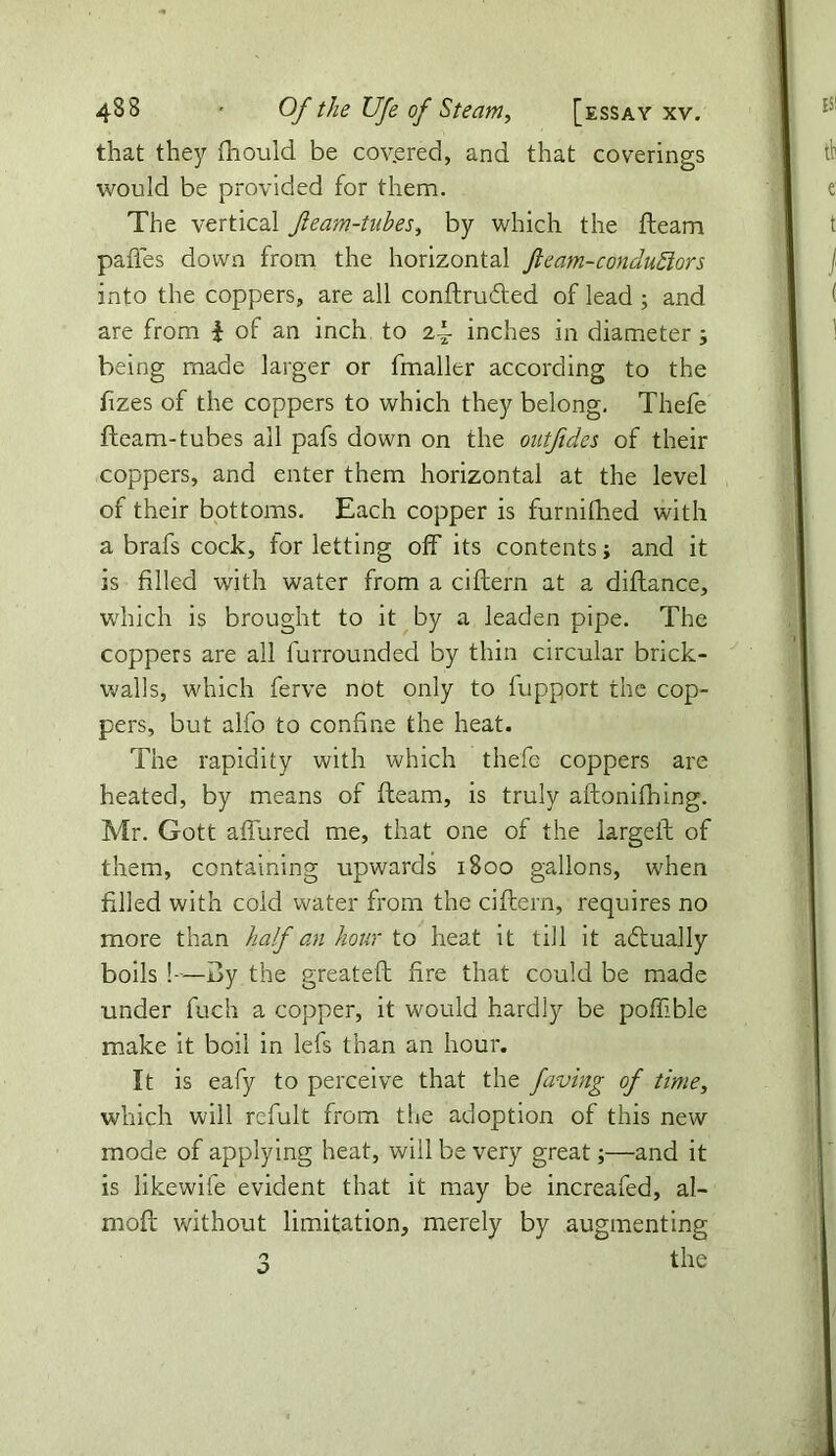 that they fhould be covered, and that coverings would be provided for them. The vertical fleam-tubes, by which the fteam paffes down from the horizontal Jleam-condu£iors into the coppers, are all conftrufted of lead ; and are from | of an inch to 24- inches in diameter ; being made larger or fmaller according to the fizes of the coppers to which they belong. Thefe fteam-tubes all pafs down on the outjides of their coppers, and enter them horizontal at the level of their bottoms. Each copper is furnifhed with a brafs cock, for letting off its contents; and it is filled with water from a ciftern at a diftance, which is brought to it by a leaden pipe. The coppers are all furrounded by thin circular brick- walls, which ferve not only to fupport the cop- pers, but alfo to confine the heat. The rapidity with which thefe coppers are heated, by means of fteam, is truly aftonifhing. Mr. Gott affured me, that one of the largeft of them, containing upwards 1800 gallons, when filled with cold water from the ciftern, requires no more than half an hour to heat it till it aftually boils !—dy the greateft fire that could be made under fuch a copper, it would hardly be poffble make it boil in lefs than an hour. It is eafy to perceive that the faving of time, which will refult from the adoption of this new mode of applying heat, will be very great;—and it is likewife evident that it may be increafeb, al- moft without limitation, merely by augmenting