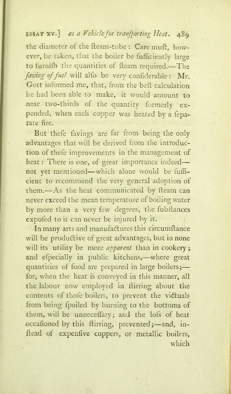 the diameter of the fteam-tube : Care muff, how- ever, be taken, that the boiler be fufficiently large to furnifh the quantities of fteam required.—The faving of fuel will alfo be very confiderable: Mr. Gott informed me, that, from the belt calculation he had been able to make, it would amount to near two-thirds of the quantity formerly ex- pended, when each copper was heated by a fepa- rate fire. But thefe faving? are far from being the only advantages that will be derived from the introduc- tion of thefe improvements in the management of heat: There is one, of great importance indeed— not yet mentioned—which alone would be fuffi- cient to recommend the very general adoption of them.—As the heat communicated by fteam can never exceed the mean temperature of boiling water by more than a very few degrees, the fubftances expofed to it can never be injured by it. in many arts and manufactures this circumftance will be productive of great advantages, but in none will its utility be more apparent than in cookery; and efpecially in public kitchens,—where great quantities of food are prepared in large boilers;—• for, when the heat is conveyed in this manner, all the labour now employed in itirring about the contents of thole boilers, to prevent the victuals from being fpoiled by burning to the bottoms of them, will be unneceflary; and the lofs of heat occafioned by this ftirring, prevented;—and, in- ftead of expenfive coppers, or metallic boilers,