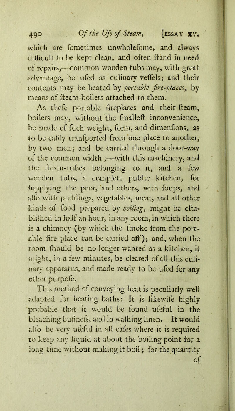 which are fometimes unwholefome, and always difficult to be kept clean, and often fland in need of repairs,—common wooden tubs may, with great advantage, be ufed as culinary veffels; and their contents may be heated by portable fre-placeSj by means of fleam-boilers attached to them. As thefe portable fireplaces and their fleam, boilers may, without the fmalleft inconvenience, be made of fuch weight, form, and dimenfions, as to be eafily tranfported from one place to another, by two men; and be carried through a door-way of the common width ;—with this machinery, and the fleam-tubes belonging to it, and a few wooden tubs, a complete public kitchen, for lupplying the poor, and others, with foups, and alfo with puddings, vegetables, meat, and all other kinds of food prepared by boiling, might be efla- blifhed in half an hour, in any room, in which there is a chimney (by which the lmoke from the port- able fire-place can be carried off); and, when the room fhould be no longer wanted as a kitchen, it might, in a few minutes, be cleared of all this culi- nary apparatus, and made ready to be ufed for any other purpofe. This method of conveying heat is peculiarly well adapted for heating baths: It is likewife highly probable that it would be found ufeful in the bleaching bufinefs, and in wafihing linen. It would alfo be very ufeful in all cafes where it is required to keep any liquid at about the boiling point for a long time without making it boil; for the quantity of