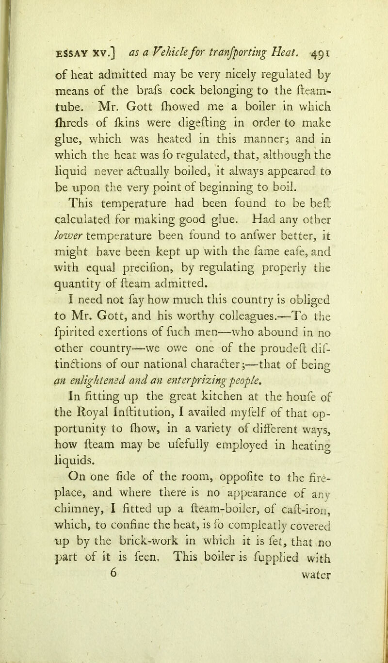 of heat admitted may be very nicely regulated by- means of the brafs cock belonging to the fleam- tube. Mr. Gott fhowed me a boiler in which fhreds of fkins were digefting in order to make glue, which was heated in this manner; and in which the heat was fo regulated, that, although the liquid never actually boiled, it always appeared to be upon the very point of beginning to boil. This temperature had been found to be bed; calculated for making good glue. Had any other lower temperature been found to anfwer better, it might have been kept up with the fame eafe, and with equal precifion, by regulating properly the quantity of fleam admitted. I need not fay how much this country is obliged to Mr. Gott, and his worthy colleagues.—To tire fpirited exertions of fuch men—who abound in no other country—we owe one of the proudeft dif- tinftions of our national character;—that of being an enlightened, and an enter prizing people. In fitting up the great kitchen at the houfe of the Royal Inflitution, I availed myfelf of that op- portunity to fhow, in a variety of different ways, how fteam may be ufefully employed in heating liquids. On one fide of the room, oppofite to the fire- place, and where there is no appearance of any chimney, I fitted up a fleam-boiler, of cafl-iron, which, to confine the heat, is fo compleatly covered up by the brick-work in which it is fet, that no part of it is feen. This boiler is fupplied with 6 water