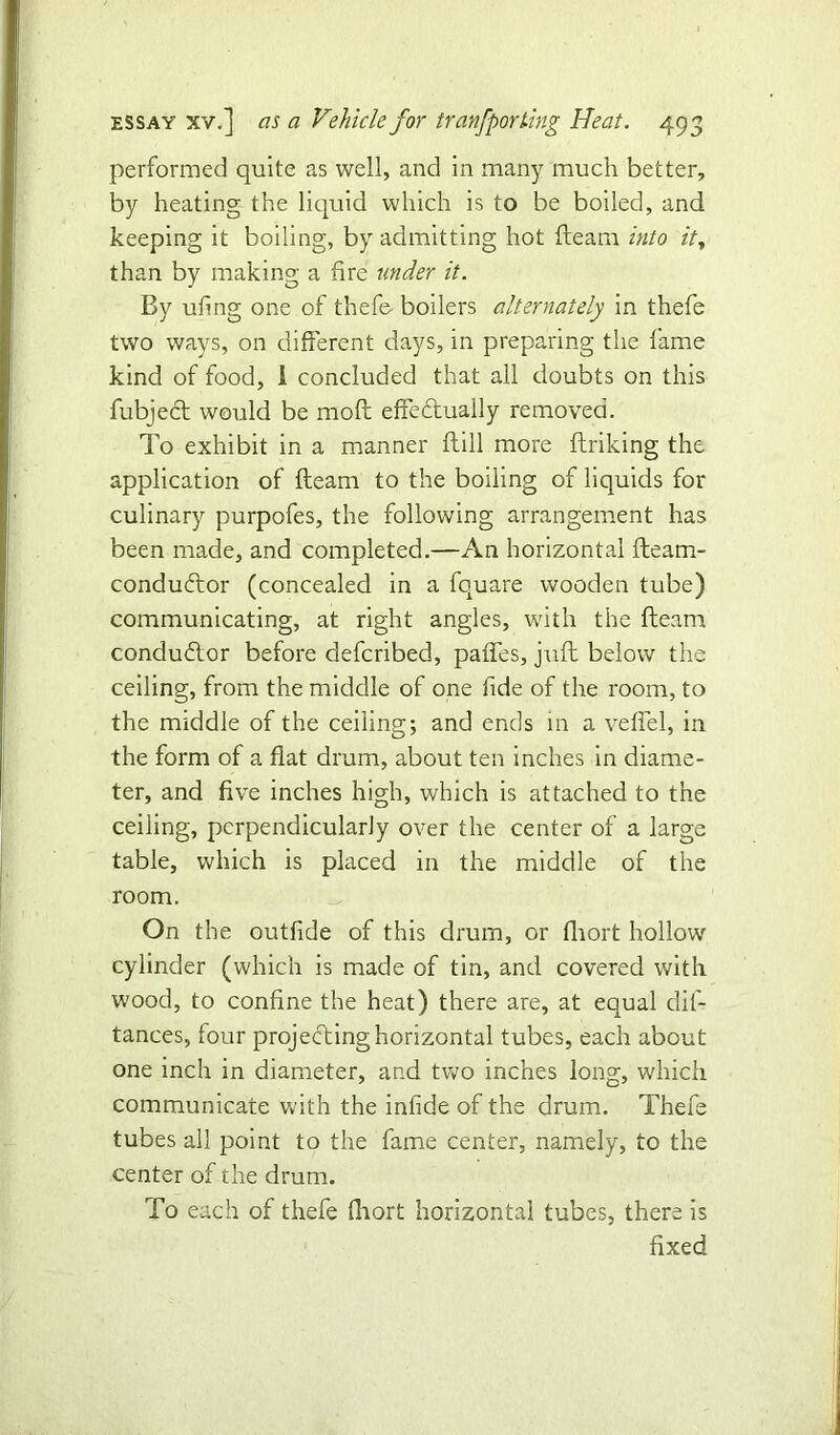 performed quite as well, and in many much better, by heating the liquid which is to be boiled, and keeping it boiling, by admitting hot fleam into it, than by making a fire wider it. By ufing one of thefe- boilers alternately in thefe two ways, on different days, in preparing the fame kind of food, 1 concluded that all doubts on this fubject would be mod effedtually removed. To exhibit in a manner dill more driking the application of deam to the boiling of liquids for culinary purpofes, the following arrangement has been made, and completed.—An horizontal deam- conducdor (concealed in a fquare wooden tube) communicating, at right angles, with the deam conductor before defcribed, paffes, jud below the ceiling, from the middle of one fide of the room, to the middle of the ceiling; and ends in a veffel, in the form of a flat drum, about ten inches in diame- ter, and five inches high, which is attached to the ceiling, perpendicularly over the center of a large table, which is placed in the middle of the room. On the outfide of this drum, or fhort hollow cylinder (which is made of tin, and covered with wood, to confine the heat) there are, at equal dis- tances, four projecting horizontal tubes, each about one inch in diameter, and two inches long, which communicate with the infide of the drum. Thefe tubes all point to the fame center, namely, to the center of the drum. To each of thefe fhort horizontal tubes, there is fixed