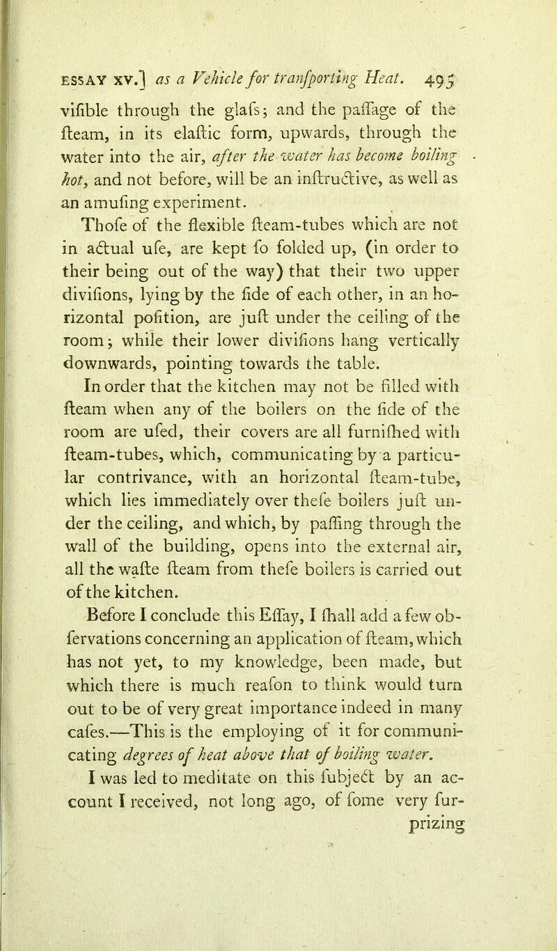 vifible through the glafs; and the paflage of the fleam, in its elaftic form, upwards, through the water into the air, after the water has become boiling hot, and not before, will be an inftruclive, as well as an amufing experiment. Thofe of the flexible fleam-tubes which are not in a&ual ufe, are kept fo folded up, (in order to their being out of the way) that their two upper diviflons, lying by the fide of each other, in an ho- rizontal pofition, are juft under the ceiling of the room; while their lower diviflons hang vertically downwards, pointing towards the table. In order that the kitchen may not be filled with fleam when any of the boilers on the fide of the room are ufed, their covers are all furnifhed with fleam-tubes, which, communicating by a particu- lar contrivance, with an horizontal fleam-tube, which lies immediately over thefe boilers juft un- der the ceiling, and which, by pafling through the wall of the building, opens into the external air, all the wafte fleam from thefe boilers is carried out of the kitchen. Before I conclude this Eflay, I fhall add a few ob- fervations concerning an application of fleam, which has not yet, to my knowledge, been made, but which there is much reafon to think would turn out to be of very great importance indeed in many cafes.—This is the employing of it for communi- cating degrees of heat above that of boiling zvater. I was led to meditate on this lubjedt by an ac- count I received, not long ago, of fome very fur- prizing