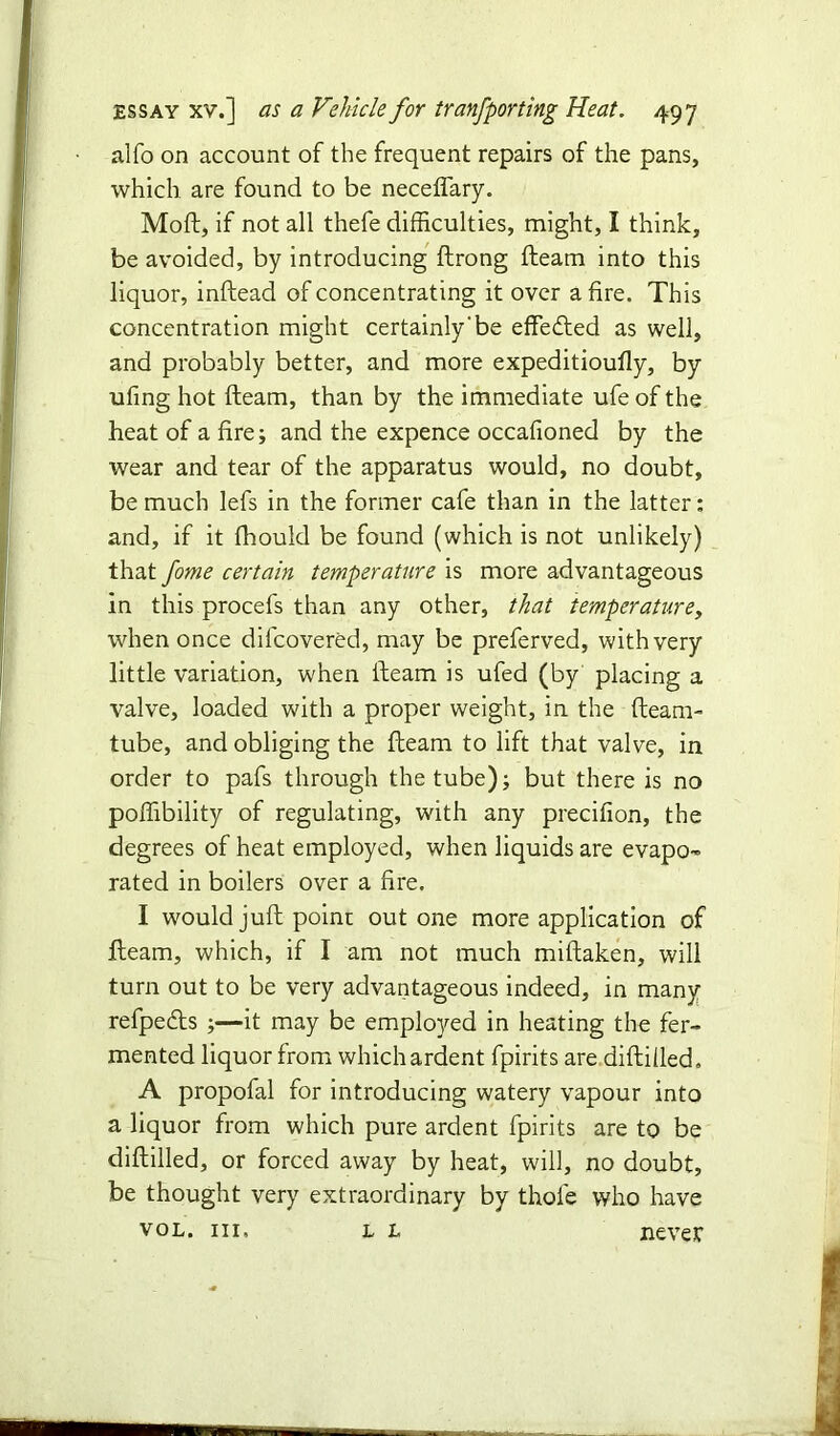 alfo on account of the frequent repairs of the pans, which are found to be neceflary. Moft, if not all thefe difficulties, might, I think, be avoided, by introducing ftrong fteam into this liquor, inftead of concentrating it over a fire. This concentration might certainly‘be effe&ed as well, and probably better, and more expeditioufly, by ufing hot fteam, than by the immediate ufe of the heat of a fire; and the expence occafioned by the wear and tear of the apparatus would, no doubt, be much lefs in the former cafe than in the latter: and, if it fhould be found (which is not unlikely) that fome certain temperature is more advantageous in this procefs than any other, that temperature, when once dilcovered, may be preferved, with very little variation, when fteam is ufed (by placing a valve, loaded with a proper weight, in the fteam- tube, and obliging the fteam to lift that valve, in order to pafs through the tube); but there is no poffibility of regulating, with any precifion, the degrees of heat employed, when liquids are evapo- rated in boilers over a fire. I would juft poinr out one more application of fteam, which, if I am not much miftaken, will turn out to be very advantageous indeed, in many refpeds ;—it may be employed in heating the fer- mented liquor from which ardent fpirits are diftiiled. A propofal for introducing watery vapour into a liquor from which pure ardent fpirits are to be diftilled, or forced away by heat, will, no doubt, be thought very extraordinary by thole who have vol. hi, l l never