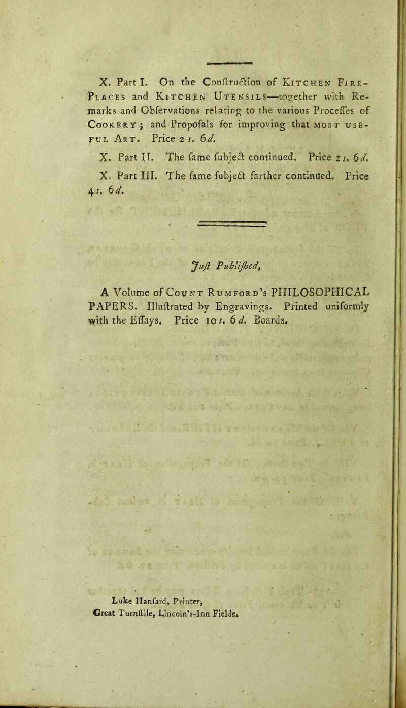 X. Parti. On the ConftrufHon of Kitchen Fire- Places and Kitchen Utensils—together with Re- marks and Obfervations relating to the various Proceffes of Cookery; and Propofals for improving that most use- ful Art. Price z s. 6d. X. Part IT. The fame fubjedt continued. Price Zs.6d. X- Part III. The fame fubjedl farther continued, price \s. 6 d. 'Juft P ublijhed, A Volume of Count Rumford’s PHILOSOPHICAL PAPERS. Illuftrated by Engravings. Printed uniformly with the Eflays. Price ios.6d. Boards. Luke Hanfard, Printer, Great Turnflile, Lincoln’s-Inn Fields*