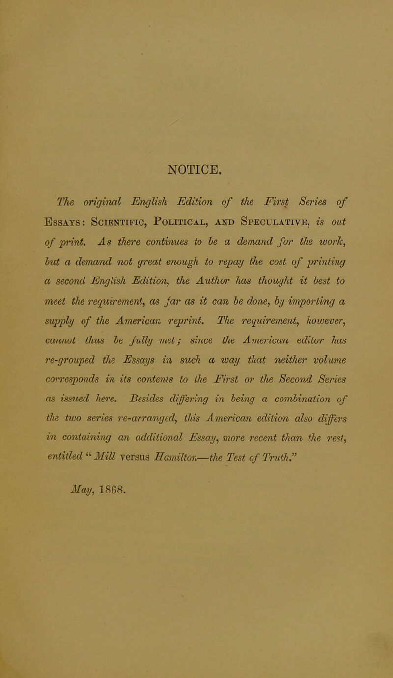 NOTICE. The original English Edition of the First Series of Essays: Scientific, Political, and Speculative, is out of print. As there continues to be a demand for the work, but a demand not great enough to repay the cost of printing a second English Edition, the Author has thought it best to meet the requirement, as jar as it can be done, by importing a supply of the American reprint. The requirement, however, cannot thus be fully met; since the American editor has re-grouped the Essays in such a way that neither volume corresponds in its contents to the First or the Second Series as issued here. Besides differing in being a combination of the two series re-arranged, this American edition also differs in containing an additional Essay, more recent than the rest, entitled  Mill versus Hamilton—the Test of Truth. May, 1868.