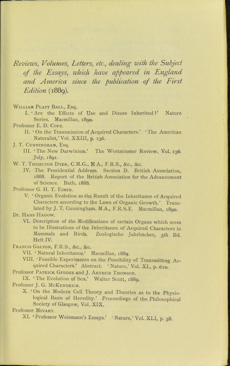 Reviews, Volumes, Letters, etc., dealing with the Subject of the Essays, which have appeared in England and America since the publication of the First Edition (1889). William Platt Ball, Esq. I. 'Are the Effects of Use and Disuse Inherited?' Nature Series. Macmillan, 1890. Professor E. D. Cope. II. ' On the Transmission of Acquired Characters.' 'The American Naturalist,'Vol. XXIII, p. 136. J. T. Cunningham, Esq. III. 'The New Darwinism.' The Westminster Review, Vol. 136. July, 1891. W. T. Thiselton Dyer, C.M.G., M.A., F.R.S., &c., &c. IV. The Presidential Address. Section D. British Association, 1888. Report of the British Association for the Advancement of Science. Bath, 1888. Professor G. H. T. Eimer. V. ' Organic Evolution as the Result of the Inheritance of Acquired Characters according to the Laws of Organic Growth.' Trans- lated by J. T. Cunningham, M.A., F.R.S.E. Macmillan, 1890. Dr. Hans Hadow. VI. Description of the Modifications of certain Organs which seem to be Illustrations of the Inheritance of Acquired Characters in Mammals and Birds. Zoologische Jahrbucher, 5th Bd Heft IV. Francis Galton, F.R.S., &c., &c. VII. ' Natural Inheritance.' Macmillan, 1889. VIII. 'Feasible Experiments on the Possibility of Transmitting Ac- quired Characters.' Abstract. ' Nature,' Vol. XL, p. 610. Professor Patrick Geddes and J. Arthur Thomson. IX. ' The Evolution of Sex.' Walter Scott, 1889. Professor J. G. McKendrick. X. 'On the Modern Cell Theory and Theories as to the Physio- logical Basis of Heredity.' Proceedings of the Philosophical Society of Glasgow, Vol. XIX. Professor Mivart.