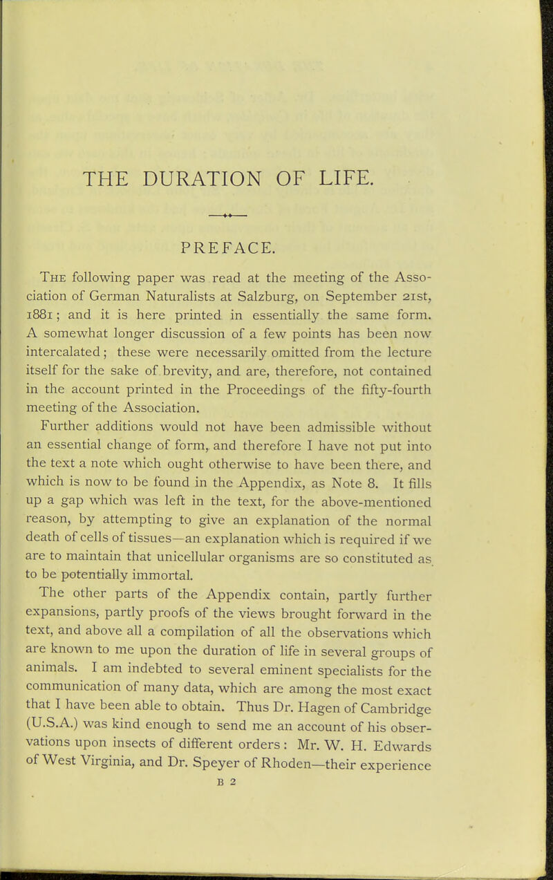 PREFACE. The following paper was read at the meeting of the Asso- ciation of German Naturalists at Salzburg, on September 21st, 1881; and it is here printed in essentially the same form. A somewhat longer discussion of a few points has been now intercalated; these were necessarily omitted from the lecture itself for the sake of brevity, and are, therefore, not contained in the account printed in the Proceedings of the fifty-fourth meeting of the Association. Further additions would not have been admissible without an essential change of form,, and therefore I have not put into the text a note which ought otherwise to have been there, and which is now to be found in the Appendix, as Note 8. It fills up a gap which was left in the text, for the above-mentioned reason, by attempting to give an explanation of the normal death of cells of tissues—an explanation which is required if we are to maintain that unicellular organisms are so constituted as to be potentially immortal. The other parts of the Appendix contain, partly further expansions, partly proofs of the views brought forward in the text, and above all a compilation of all the observations which are known to me upon the duration of life in several groups of animals. I am indebted to several eminent specialists for the communication of many data, which are among the most exact that I have been able to obtain. Thus Dr. Hagen of Cambridge (U.S.A.) was kind enough to send me an account of his obser- vations upon insects of different orders : Mr. W. H. Edwards of West Virginia, and Dr. Speyer of Rhoden—their experience B 2