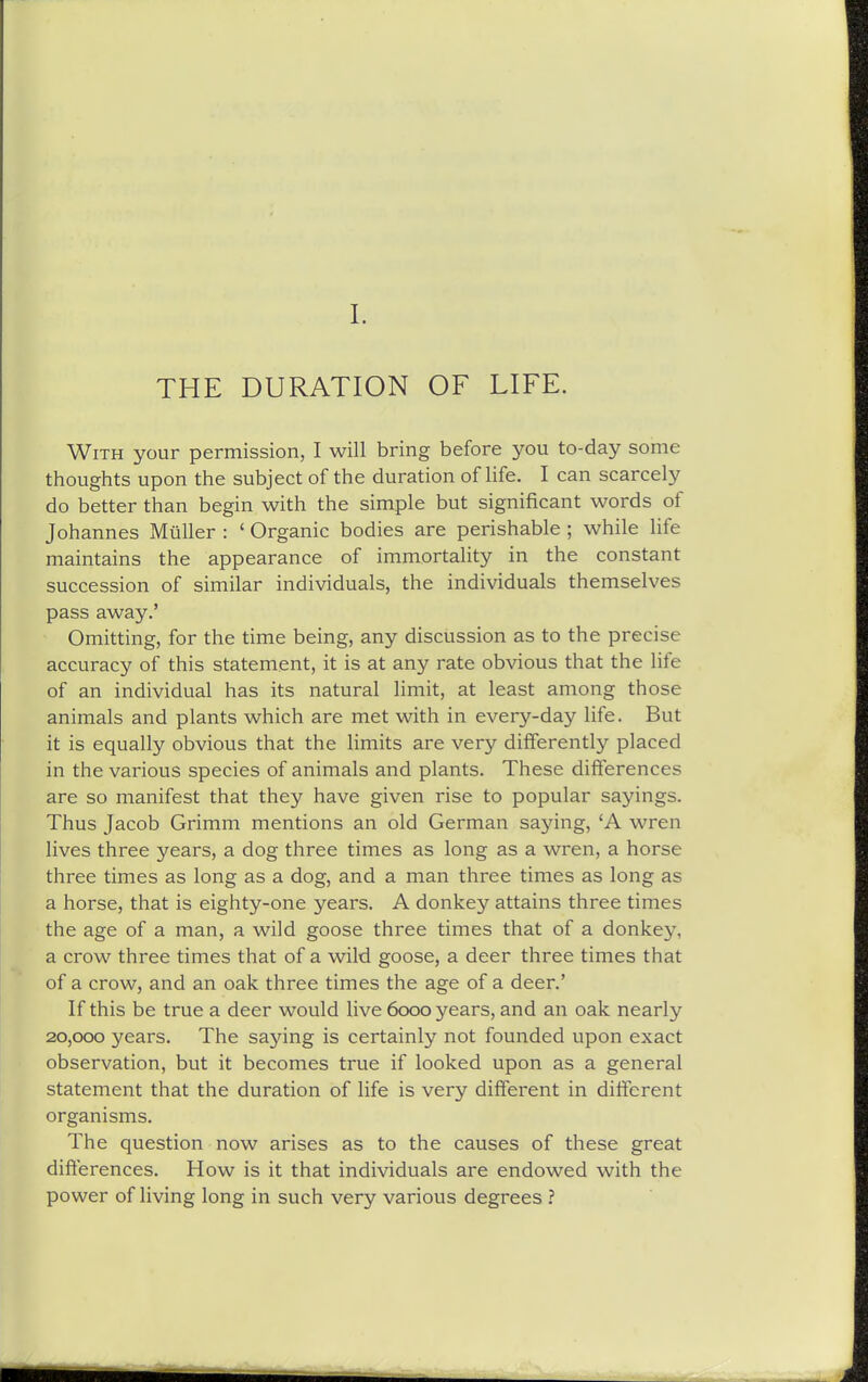THE DURATION OF LIFE. With your permission, I will bring before you to-day some thoughts upon the subject of the duration of life. I can scarcely do better than begin with the simple but significant words of Johannes MuUer : ' Organic bodies are perishable ; while life maintains the appearance of immortality in the constant succession of similar individuals, the individuals themselves pass away.' Omitting, for the time being, any discussion as to the precise accuracy of this statement, it is at any rate obvious that the life of an individual has its natural limit, at least among those animals and plants which are met with in every-day life. But it is equally obvious that the limits are very differently placed in the various species of animals and plants. These differences are so manifest that they have given rise to popular sayings. Thus Jacob Grimm mentions an old German saying, 'A wren lives three years, a dog three times as long as a wren, a horse three times as long as a dog, and a man three times as long as a horse, that is eighty-one years. A donkey attains three times the age of a man, a wild goose three times that of a donkey, a crow three times that of a wild goose, a deer three times that of a crow, and an oak three times the age of a deer.' If this be true a deer would live 6000 years, and an oak nearly 20,000 years. The saying is certainly not founded upon exact observation, but it becomes true if looked upon as a general statement that the duration of life is very different in different organisms. The question now arises as to the causes of these great differences. How is it that individuals are endowed with the power of living long in such very various degrees ?